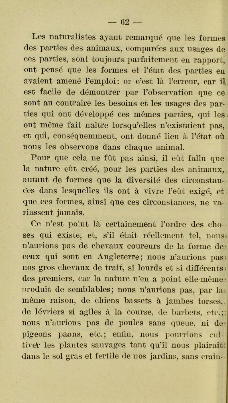 — 02 — Les naturalistes ayant remarqué que les formes des parties des animaux, comparées aux usages de ces parties, sont toujours parfaitement en rapport, ont pensé que les formes et l’état des parties en avaient amené l’emploi: or c’est là l’erreur, car il, est facile de démontrer par l’observation que ce sont au contraire les besoins et les usages des par- ties qui ont développé ces mêmes parties, qui les ont même fait naître lorsqu’elles n’existaient pas, et qui, conséquemment, ont donné lieu à l’état où nous les observons dans chaque animal. Pour que cela ne fût pas ainsi, il eût fallu que la nature eût créé, pour les parties des animaux, autant de formes que la diversité des circonstan- ces dans lesquelles ils ont à vivre l’eût exigé, et que ces formes, ainsi que ces circonstances, ne va- riassent jamais. Ce n’est point là certainement l’ordre des cho- ses qui existe-, et, s’il était réellement tel, nous- n’aurions pas de chevaux coureurs de la forme de* ceux qui sont en Angleterre; nous n’aurions pas; nos gros chevaux de trait, si lourds et si différents- des premiers, car la nature n’en a point elle-même- produit de semblables; nous n’aurions pas, par lai même raison, de chiens bassets à jambes torses,, de lévriers si agiles à la course, de barbets, etc.;: nous n’aurions pas de poules sans queue, ni de- pigeons paons, etc.; enfin, nous pourrions cul- tive'r les plantes sauvages tant qu’il nous plairait; dans le sol gras et fertile de nos jardins, sans crain-