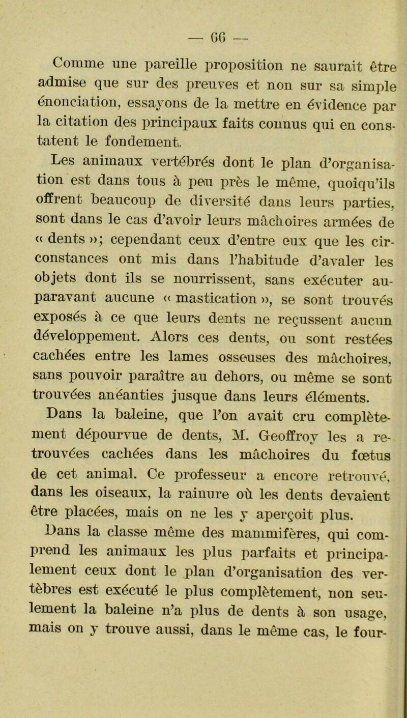 Comme une pareille proposition ne saurait être admise que sur des preuves et non sur sa simple énonciation, essayons de la mettre en évidence par la citation des principaux faits connus qui en cons- tatent le fondement. Les animaux vertébrés dont le plan d’organisa- tion est dans tous à peu près le même, quoiqu’ils offrent beaucoup de diversité dans leurs parties, sont dans le cas d’avoir leurs mâchoires armées de « dents » ; cependant ceux d’entre eux que les cir- constances ont mis dans l’habitude d’avaler les objets dont ils se nourrissent, sans exécuter au- paravant aucune « mastication », se sont trouvés exposés à ce que leurs dents ne reçussent aucun développement. Alors ces dents, ou sont restées cachées entre les lames osseuses des mâchoires, sans pouvoir paraître au dehors, ou même se sont trouvées anéanties jusque dans leurs éléments. Dans la baleine, que l’on avait cru complète- ment dépourvue de dents, M. Geoffroy les a re- trouvées cachées dans les mâchoires du fœtus de cet animal. Ce professeur a encore retrouvé, dans les oiseaux, la rainure où les dents devaient être placées, mais on ne les y aperçoit plus. Dans la classe même des mammifères, qui com- prend les animaux les plus parfaits et principa- lement ceux dont le plan d’organisation des ver- tèbres est exécuté le plus complètement, non seu- lement la baleine n’a plus de dents à son usage, mais on y trouve aussi, dans le même cas, le four-