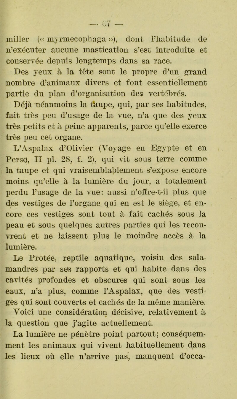 J miller (« myrmecophaga »), dont l’habitude de n’exécuter aucune mastication s’est introduite et conservée depuis longtemps dans sa race. Des yeux à la tête sont le propre d’un grand nombre d’animaux divers et font essentiellement partie du plan d’organisation des vertébrés. Déjà néanmoins la ttiupe, qui, par ses habitudes, fait très peu d’usage de la vue, n’a que des yeux très petits et à peine apparents, parce qu’elle exerce très peu cet organe. L’Aspalax d’Olivier (Voyage en Egypte et en Perso, II pl. 28, f. 2), qui vit sous terre comme la taupe et qui vraisemblablement s’expose encore moins qu’elle à la lumière du jour, a totalement perdu l’usage de la vue: aussi n’offre-t-il plus que des vestiges de l’organe qui en est le siège, et en- core ces vestiges sont tout à fait cachés sous la peau et sous quelques autres parties qui les recou- vrent et ne laissent plus le moindre accès à la lumière. Le Protée, reptile aquatique, voisin des sala- mandres par ses rapports et qui habite dans des cavités profondes et obscures qui sont sous les eaux, n’a plus, comme l’Aspalax, que des vesti- ges qui sont couverts et cachés de la même manière. Voici une considération décisive, relativement à la question que j’agite actuellement. La lumière ne pénètre point partout; conséquem- ment les animaux qui vivent habituellement dans les lieux où elle n’arrive pas, manquent d’occa-