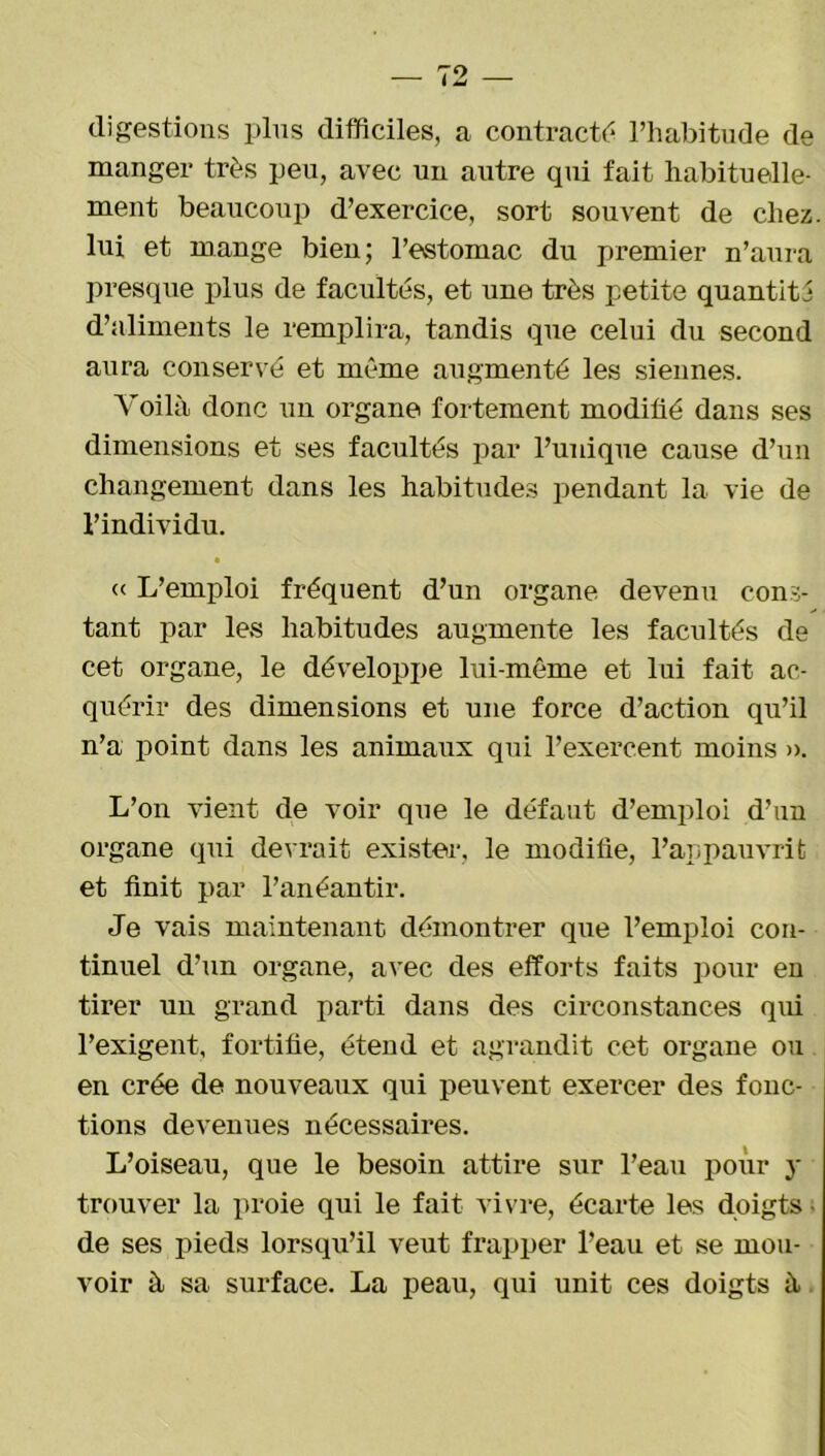 digestions plus difficiles, a contracté l’habitude de manger très peu, avec un autre qui fait habituelle- ment beaucoup d’exercice, sort souvent de chez, lui et mange bien; l’estomac du premier n’aura presque plus de facultés, et une très petite quantité d’aliments le remplira, tandis que celui du second aura conservé et même augmenté les siennes. Voilà donc un organe fortement modifié dans ses dimensions et ses facultés par l’unique cause d’un changement dans les habitudes pendant la vie de l’individu. • « L’emploi fréquent d’un organe devenu cons- tant par les habitudes augmente les facultés de cet organe, le développe lui-même et lui fait ac- quérir des dimensions et une force d’action qu’il n’a point dans les animaux qui l’exercent moins ». L’on vient de voir que le défaut d’emploi d’un organe qui devrait exister, le modifie, l’appauvrit et finit par l’anéantir. Je vais maintenant démontrer que l’emploi con- tinuel d’un organe, avec des efforts faits pour en tirer un grand parti dans des circonstances qui l’exigent, fortifie, étend et agrandit cet organe ou en crée de nouveaux qui peuvent exercer des fonc- tions devenues nécessames. L’oiseau, que le besoin attire sur l’eau pour 3- trouver la proie qui le fait vivre, écarte les doigts • de ses pieds lorsqu’il veut frapper l’eau et se mou- voir à sa surface. La peau, qui unit ces doigts à