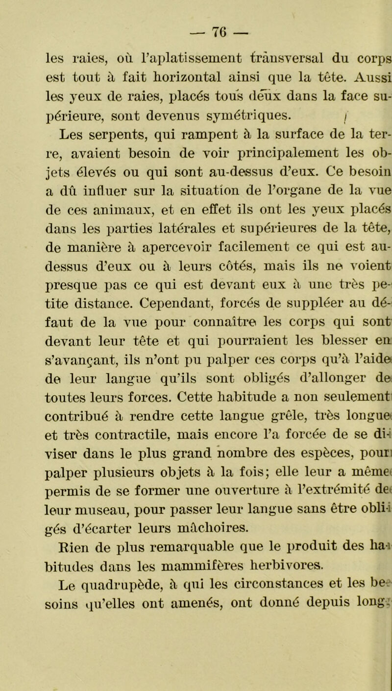 les raies, où l’aplatissement transversal du corps est tout ù fait horizontal ainsi que la tête. Aussi les yeux de raies, placés tous deux dans la face su- périeure, sont devenus symétriques. i Les serpents, qui rampent à la surface de la ter- re, avaient besoin de voir principalement les ob- jets élevés ou qui sont au-dessus d’eux. Ce besoin a dû influer sur la situation de l’organe de la vue de ces animaux, et en effet ils ont les yeux placés dans les parties latérales et supérieures de la tête, de manière à apercevoir facilement ce qui est au- dessus d’eux ou à leurs côtés, mais ils ne voient presque pas ce qui est devant eux à une très pe- tite distance. Cependant, forcés de suppléer au dé- faut de la vue pour connaître les corps qui sont devant leur tête et qui pourraient les blesser en s’avançant, ils n’ont pu palper ces corps qu’à l’aide de leur langue qu’ils sont obligés d’allonger de toutes leurs forces. Cette habitude a non seulement contribué à rendre cette langue grêle, très longue et très contractile, mais encore l’a forcée de se di- viser dans le plus grand nombre des espèces, pour: palper plusieurs objets à la fois; elle leur a même permis de se former une ouverture à l’extrémité de leur museau, pour passer leur langue sans être obli- gés d’écarter leurs mâchoires. Rien de plus remarquable que le produit des liai bitudes dans les mammifères herbivores. Le quadrupède, à qui les circonstances et les be- soins qu’elles ont amenés, ont donné depuis long.