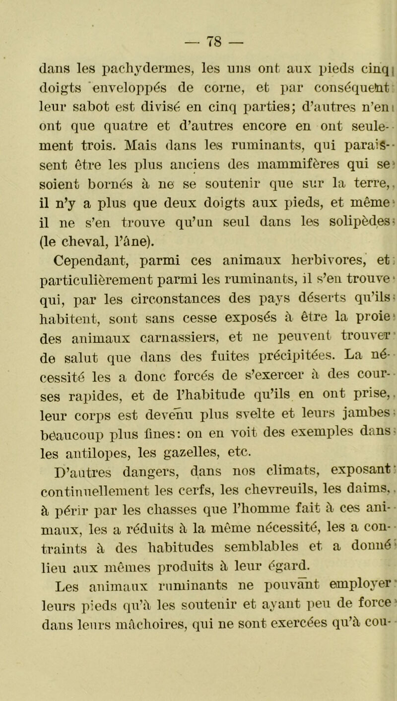 dans les pachydermes, les uns ont, aux pieds cinq, doigts enveloppés de corne, et par conséquent leur sabot est divisé en cinq parties; d’autres n’en ont que quatre et d’autres encore en ont seule- ment trois. Mais dans les ruminants, qui parais- sent être les plus anciens des mammifères qui se- soient bornés à ne se soutenir que sur la terre, il n’y a plus que deux doigts aux pieds, et même- il ne s’en trouve qu’un seul dans les solipèdes• (le cheval, l’âne). Cependant, parmi ces animaux herbivores, et particulièrement parmi les ruminants, il s’en trouve • qui, par les circonstances des pays déserts qu’ils- habitent, sont sans cesse exposés à être la proie des animaux carnassiers, et ne peuvent trouver de salut que dans des fuites précipitées. La né- cessité les a donc forcés de s’exercer à des cour- ses rapides, et de l’habitude qu’ils en ont prise,, leur corps est devenu plus svelte et leurs jambes bêaucoup plus fines : on en voit des exemples dans- les antilopes, les gazelles, etc. D’autres dangers, dans nos climats, exposant continuellement les cerfs, les chevreuils, les daims, à périr par les chasses que l’homme fait h ces ani- maux, les a réduits à la même nécessité, les a con- traints à des habitudes semblables et a donné lieu aux mêmes produits à leur égard. Les animaux ruminants ne pouvant employer leurs pieds qu’à les soutenir et ayant peu de force dans leurs mâchoires, qui ne sont exercées qu’à cou-