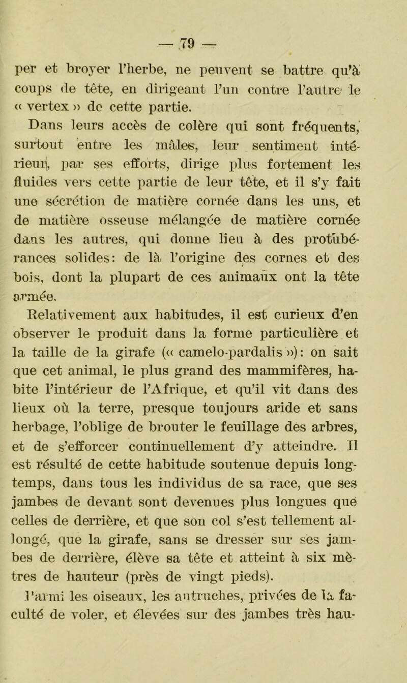 per et broyer l’herbe, ne peuvent se battre qu’à coups de tête, en dirigeant l’un contre l’autre le « vertex » de cette partie. Dans leurs accès de colère qui sont fréquents, surtout entre les mâles, leur sentiment inté- rieur, par ses efforts, dirige plus fortement les fluides vers cette partie de leur tête, et il s’y fait une sécrétion de matière cornée dans les uns, et de matière osseuse mélangée de matière cornée dans les autres, qui donne lieu à des protubé- rances solides: de là l’origine des cornes et des bois, dont la plupart de ces animaux ont la tête armée. Relativement aux habitudes, il est curieux d’en observer le produit dans la forme particulière et la taille de la girafe (« camelo-pardalis ») : on sait que cet animal, le plus grand des mammifères, ha- bite l’intérieur de l’Afrique, et qu’il vit dans des lieux où la terre, presque toujours aride et sans herbage, l’oblige de brouter le feuillage des arbres, et de s’efforcer continuellement d’y atteindre. Il est résulté de cette habitude soutenue depuis long- temps, dans tous les individus de sa race, que ses jambes de devant sont devenues plus longues que celles de derrière, et que son col s’est tellement al- longé, que la girafe, sans se dresser sur ses jam- bes de derrière, élève sa tête et atteint à six mè- tres de hauteur (près de vingt pieds). l'armi les oiseaux, les autruches, privées de la fa- culté de voler, et élevées sur des jambes très hau-