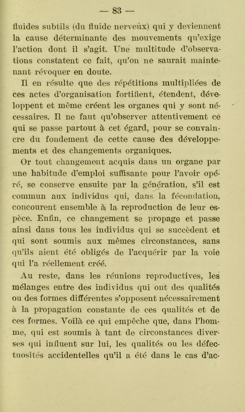 fluides subtils (du fluide nerveux) qui y deviennent la cause déterminante des mouvements qu’exige l’action dont il s’agit. Une multitude d’observa- tions constatent ce fait, qu’on ne saurait mainte- nant révoquer en doute. Il en résulte que des répétitions multipliées de ces actes d’organisation fortifient, étendent, déve- loppent et même créent les organes qui y sont né- cessaires. Il ne faut qu’observer attentivement ce qui se passe partout à cet égard, pour se convain- cre du fondement de cette cause des développe- ments et des changements organiques. Or tout changement acquis dans un organe par une habitude d’emploi suffisante pour l’avoir opé- ré, se conserve ensuite par la génération, s’il est commun aux individus qui, dans la fécondation, concourent ensemble h la reproduction de leur es- pèce. Enfin, ce changement se propage et passe ainsi dans tous les individus qui se succèdent et qui sont soumis aux mêmes circonstances, sans qu’ils aient été obligés de l’acquérir par la voie qui l’a réellement créé. Au reste, dans les réunions reproductives, les mélanges entre des individus qui ont des qualités ou des formes différentes s’opposent nécessairement à la propagation constante de ces qualités et de ces formes. Voilà ce qui empêche que, dans l’hom- me, (pii est soumis à tant de circonstances diver- ses qui influent sur lui, les qualités ou les défec- tuosités accidentelles qu’il a été dans le cas d’ac-