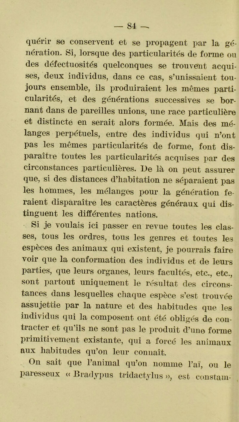 quérir se conservent et se propagent par la gé- nération. Si, lorsque des particularités de forme ou des défectuosités quelconques se trouvent acqui- ses, deux individus, dans ce cas, s’unissaient tou- jours ensemble, ils produiraient les mêmes parti- cularités, et des générations successives se bor- nant dans de pareilles unions, une race particulière et distincte en serait alors formée. Mais des mé- langes perpétuels, entre des individus qui n’ont pas les mêmes particularités de forme, font dis- paraître toutes les particularités acquises par des circonstances particulières. Ue là on peut assurer que, si des distances d’habitation ne séparaient pas les hommes, les mélanges pour la génération fe- raient disparaître les caractères généraux qui dis- tinguent les différentes nations. Si je voulais ici passer en revue toutes les clas- ses, tous les ordres, tous les genres et toutes les espèces des animaux qui existent, je pourrais faire voir que la conformation des individus et de leurs parties, que leurs organes, leurs facultés, etc., etc., sont partout uniquement le résultat des circons- tances dans lesquelles chaque espèce s’est trouvée assujettie par la nature et des habitudes que les individus qui la composent ont été obligés de con- ti actei et qu ils ne sont pas le produit d’une forme primitivement existante, qui a forcé les animaux aux habitudes qu’on leur connaît. On sait que l’animal qu’on nomme l’aï, ou le paresseux « Bradypus tridactylus », est coustam-