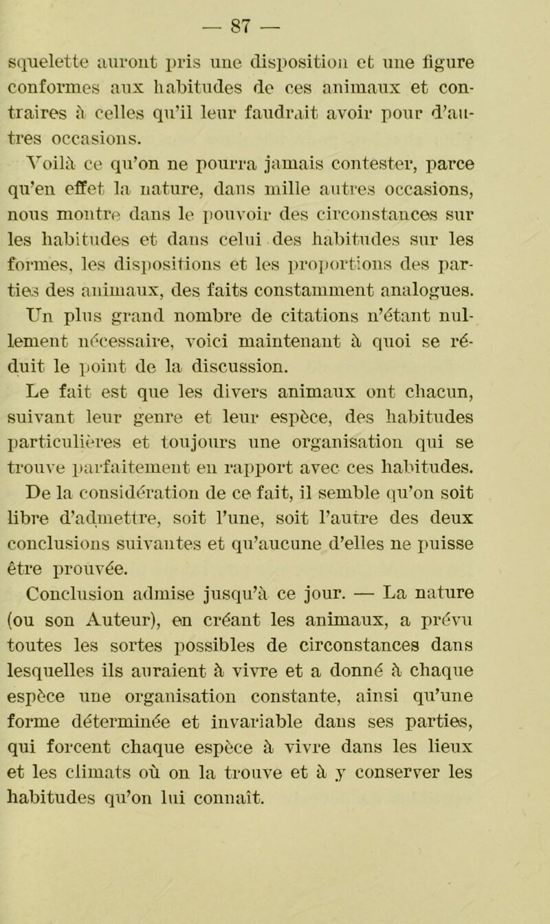 squelette auront pris une disposition et une figure conformes aux habitudes de ces animaux et con- traires à celles qu’il leur faudrait avoir pour d’au- tres occasions. Voilà ce qu’on ne pourra jamais contester, parce qu’en effet la nature, dans mille autres occasions, nous montre dans le pouvoir des circonstances sur les habitudes et dans celui des habitudes sur les formes, les dispositions et les proportions des par- ties des animaux, des faits constamment analogues. Un plus grand nombre de citations n’étant nul- lement nécessaire, voici maintenant à quoi se ré- duit le point de la discussion. Le fait est que les divers animaux ont chacun, suivant leur genre et leur espèce, des habitudes particulières et toujours une organisation qui se trouve parfaitement en rapport avec ces habitudes. De la considération de ce fait, il semble qu’on soit libre d’admettre, soit l’une, soit l’autre des deux conclusions suivantes et qu’aucune d’elles 11e puisse être prouvée. Conclusion admise jusqu’à ce jour. — La nature (ou son Auteur), en créant les animaux, a prévu toutes les sortes possibles de circonstances dans lesquelles ils auraient à vivre et a donné à chaque espèce une organisation constante, ainsi qu’une forme déterminée et invariable dans ses parties, qui forcent chaque espèce à vivre dans les lieux et les climats où 011 la trouve et à y conserver les habitudes qu’on lui connaît.