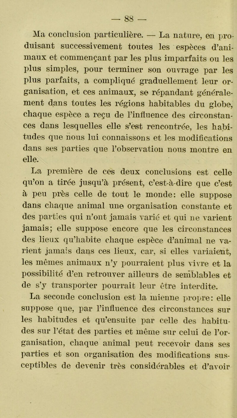 Ma conclusion particulière. — La nature, en pro- duisant successivement toutes les espèces d’ani- maux et commençant par les plus imparfaits ou les plus simples, pour terminer son ouvrage par les plus parfaits, a compliqué graduellement leur or- ganisation, et ces animaux, se répandant générale- ment dans toutes les régions habitables du globe, chaque espèce a reçu de l’influence des circonstan- ces dans lesquelles elle s’est rencontrée, les habi- tudes que nous lui connaissons et les modifications dans ses parties que l’observation nous montre en elle. La première de ces deux conclusions est celle qu’on a tirée jusqu’à présent, c’est-à-dire que c’est à peu près celle de tout le monde: elle suppose dans chaque animal une organisation constante et des parties qui n’ont jamais varié et qui ne varient jamais; elle suppose encore que les circonstances des lieux qu’habite chaque espèce d’animal ne va- rient jamais dans ces lieux, car, si elles variaient, les mêmes animaux n’y pourraient plus vivre et la possibilité d’en retrouver ailleurs de semblables et de s’y transporter pourrait leur être interdite. La seconde conclusion est la mienne propre: elle suppose que, par l’influence des circonstances sur les habitudes et qu’ensuite par celle des habitu- des sur l’état des parties et même sur celui de l’or- ganisation, chaque animal peut recevoir dans ses parties et son organisation des modifications sus- ceptibles de devenir très considérables et d’avoir