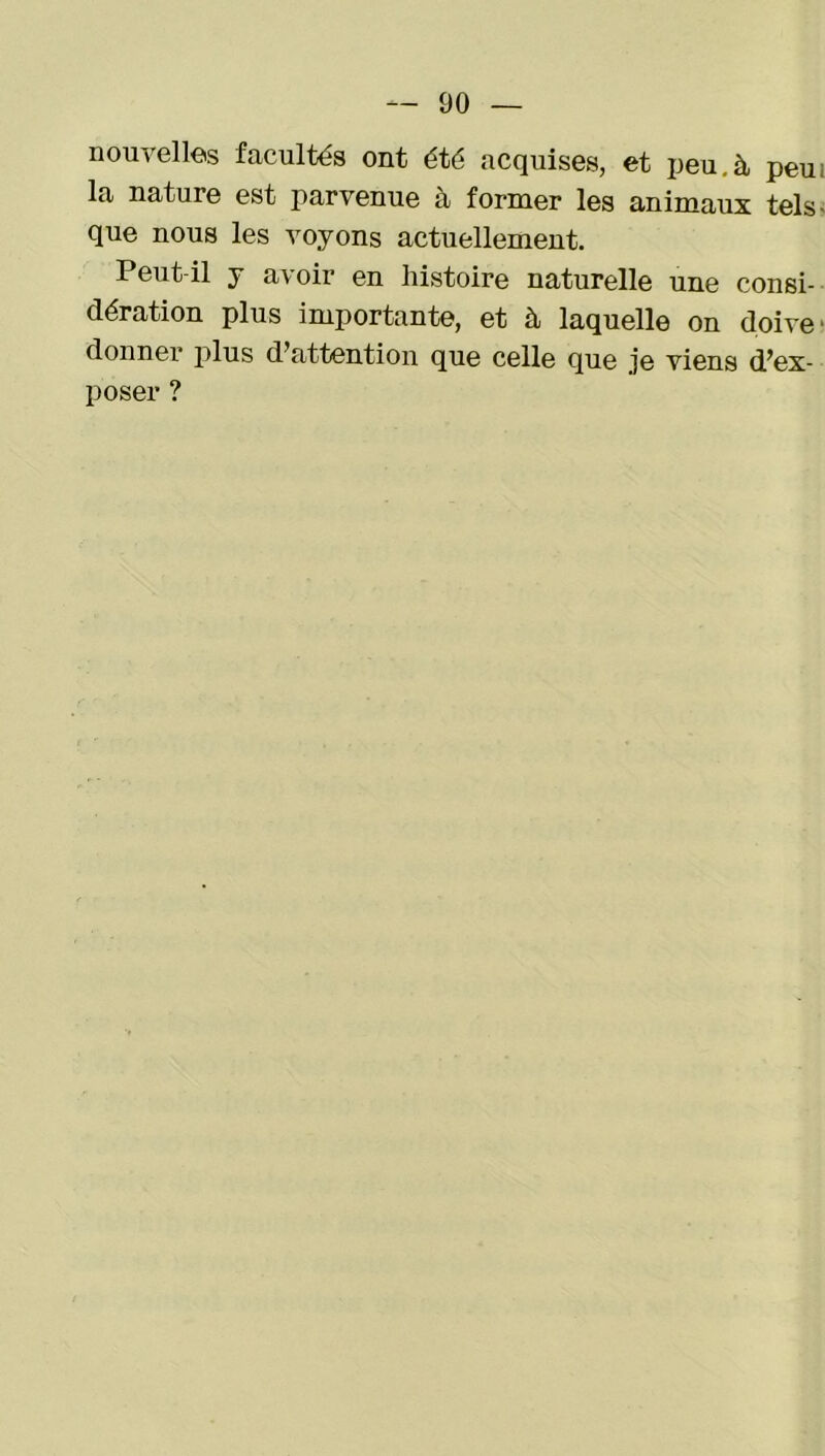 nouvelles facultés ont été acquises, et peu.à peu; la nature est parvenue à former les animaux tels- que nous les voyons actuellement. Peut-il y avoir en histoire naturelle une consi- dération plus importante, et à laquelle on doive ■ donner plus d’attention que celle que je viens d’ex- poser ?