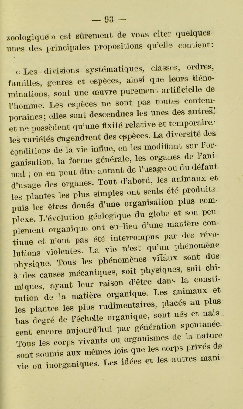 zoologiquë » est sûrement de vous citer quelques- unes des principales propositions qu elle contient. « Les divisions systématiques, classes, ordres, familles, genres et espèces, ainsi que leurs déno- minations, sont une œuvre purement artificielle de l’homme. Les espèces ne sont pas toutes contem- poraines; elles sont descendues les unes des autres, et ne possèdent qu’une fixité relative et temporaire- les variétés engendrent des espèces. La diversité des conditions de la vie influe, en les modifiant sur l’or- ganisation, la forme générale, les organes de 1 ani- mal ; on en peut dire autant de l’usage ou du défaut d’usage des organes. Tout d’abord, les animaux et les plantes les plus simples ont seuls été produit,, puis les êtres doués d’une organisation plus com- plexe. L’évolution géologique du globe et son peu- plement organique ont eu lieu d’une um^me con Lue et n'ont pas été interrompus par des révo- luttons violentes. La vie n’est qu'un physique. Tous les phénomènes vitaux Bont d !à des causes mécaniques, soit physiques, soit e n uriques, ayant leur raison d’être dans la cousin tution de la matière organique. Les anima les plantes les plus rudimentaires, placés au plus bas degré de l’échelle organique, sont nés et na sent^encore aujourd'hui par gén^tioy poutou e Tous les corps vivants ou organismes de la natm Tt smmds aux mômes lois que les corps privés de vie ou inorganiques. Les idées et les autres manu