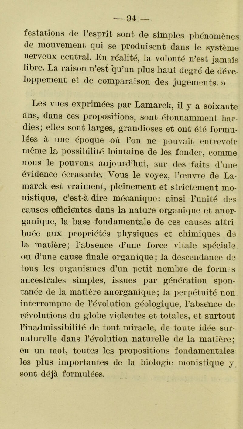 festations de l’esprit sont de simples phénomènes de mouvement qui se produisent dans le système nerveux central. Eu réalité, la volonté n’est jamais libre. La raison n’est qu’un plus haut degré de déve- loppement et de comparaison des jugements. » Les vues exprimées par Lamarck, il y a soixante ans, dans ces propositions, sont étonnamment har- dies; elles sont larges, grandioses et ont été formu- lées à une époque où l’on ne pouvait entrevoir même la possibilité lointaine de les fonder, comme nous le pouvons aujourd’hui, sur des faits d’une évidence écrasante. Vous le voyez, l’œuvré de La- marck est vraiment, pleinement et strictement mo- nistique, c’est-à dire mécanique: ainsi l’unité des causes efficientes dans la nature organique et anor- ganique, la base fondamentale de ces causes attri- buée aux propriétés physiques et chimiques de la matière; l’absence d’une force vitale spéciale ou d’une cause finale organique; la descendance de tous les organismes d’un petit nombre de forru s ancestrales simples, issues par génération spon- tanée de la matière an organique; la perpétuité non interrompue de l’évolution géologique, l’absence de révolutions du globe violentes et totales, et surtout l’inadmissibilité de tout miracle, de toute idée sur- naturelle dans l’évolution naturelle de) la matière; en un mot, toutes les propositions fondamentales les plus importantes (1e la biologie monistique y sont déjà formulées.