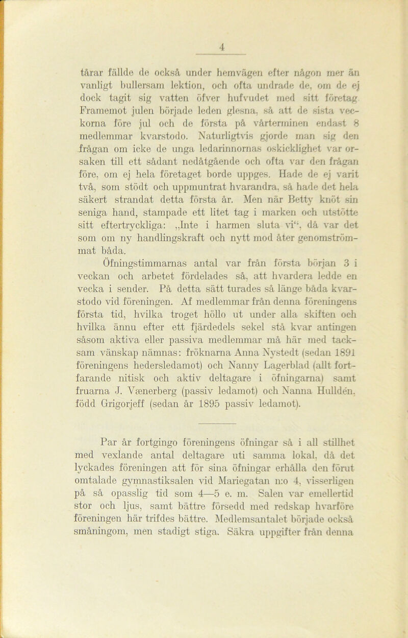 tårar fällde de också under hemvägen efter någon mer än vanligt bullersam lektion, och ofta undrade de. om de ej dock tagit sig vatten öfver hufvudet med sitt företag Framemot julen började leden glesna, så att de sista vec- korna före jul och de första på vårterminen endast 8 medlemmar kvarstodo. Naturligtvis gjorde man sig den frågan om icke de unga ledarinnornas oskicklighet var or- saken till ett sådant nedåtgående och ofta var den frågan före, om ej hela företaget borde uppges. Hade de ej varit två, som stödt och uppmuntrat hvarandra, så hade det hela säkert strandat detta första år. Men när Betty knöt sin seniga hand, stampade ett litet tag i marken och utstötte sitt eftertryckliga: „Inte i harmen sluta vi“. då var det som om ny handlingskraft och nytt mod åter genomström- mat båda. Öfningstimmarnas antal var från första början 3 i veckan och arbetet fördelades så, att hvardera ledde en vecka i sender. På detta sätt turades så länge båda kvar- stodo vid föreningen. Af medlemmar från deima föreningens första tid, hvilka troget köllo ut under alla skiften och hvillca ännu efter ett fjärdedels sekel stå kvar antingen såsom aktiva eller passiva medlemmar må här med tack- sam vänskap nämnas: fröknarna Anna Nystedt (sedan 1891 föreningens hedersledamot) och Nanny Lagerblad (allt fort- farande nitisk och aktiv deltagare i öfningarna) samt fruarna -J. Vsenerberg (passiv ledamot) och Nanna Hulldéu, född Grigorjeff (sedan år 1895 passiv ledamot). Par år fortgingo föreningens öfningar så i all stillhet med vexlande antal deltagare uti samma lokal, då det lyckades föreningen att för sina öfningar erhålla den förut omtalade gymnastiksalen vid Mariegatan n:o 4. visserligen på så opasslig tid som 4—5 e. m. Salen var emellertid stor och ljus, samt bättre försedd med redskap hvarföre föreningen här trifdes bättre. Medlemsantalet började också småningom, men stadigt stiga. Säkra uppgifter från denna