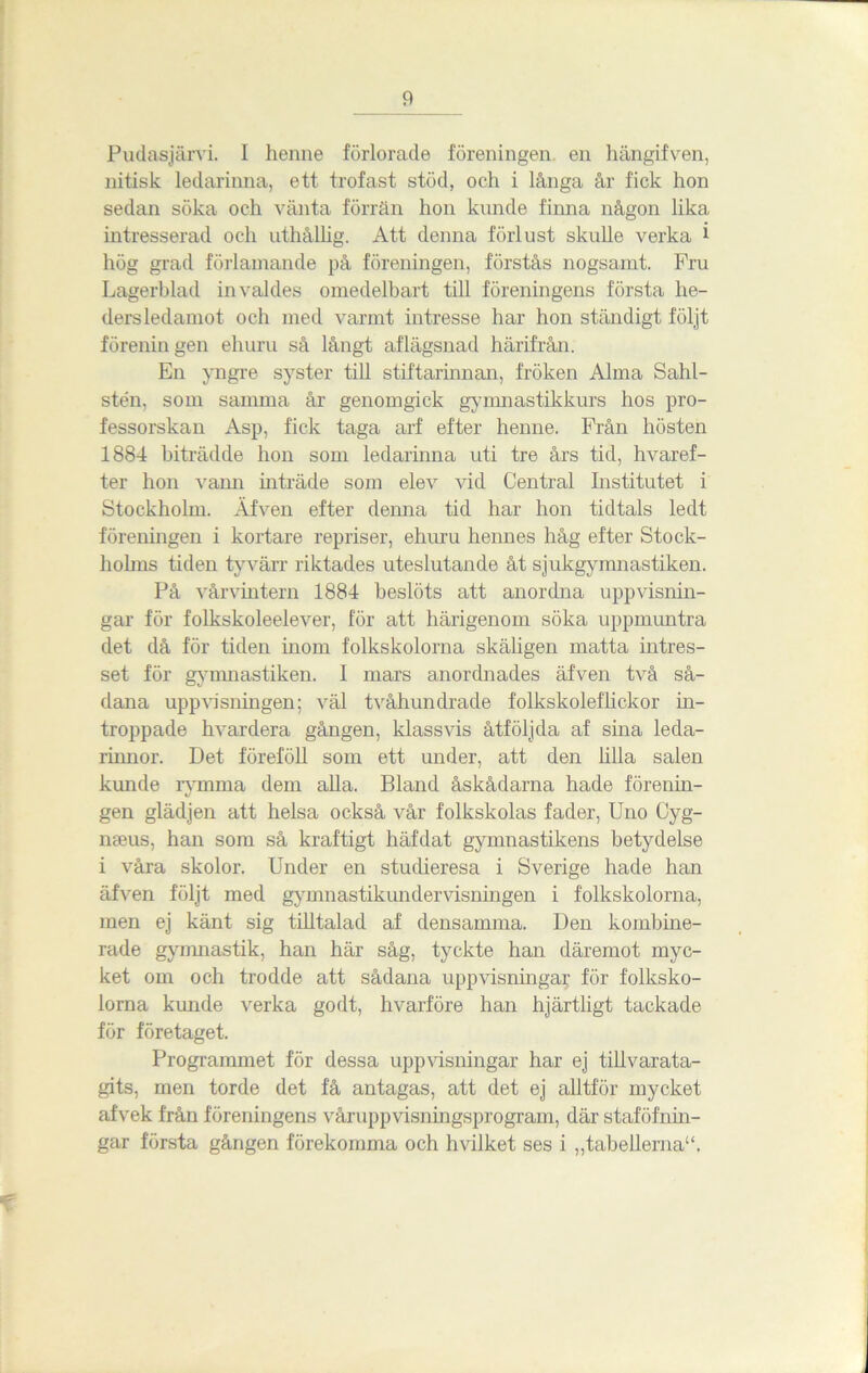Pudasjärvi. I henne förlorade föreningen en hängifven, nitisk ledarinna, ett trofast stöd, och i långa år fick hon sedan söka och vänta förrän hon kunde finna någon lika intresserad och uthållig. Att denna förlust skulle verka i hög grad förlamande på föreningen, förstås nogsamt. Fru Lagerblad invaldes omedelbart till föreningens första he- dersledamot och med varmt intresse har hon ständigt följt förenin gen ehuru så långt aflägsnad härifrån. En yngre syster till stiftarinnan, fröken Alma Sahl- stén, som samma år genomgick gymnastikkurs hos pro- fessorskan Asp, fick taga arf efter henne. Från hösten 1884 biträdde hon som ledarinna uti tre års tid, hvaref- ter hon vann inträde som elev vid Central Institutet i Stockholm. Äfven efter denna tid har hon tidtals ledt föreningen i kortare repriser, ehuru hennes håg efter Stock- holms tiden tyvärr riktades uteslutande åt sjukgymnastiken. På vårvintern 1884 beslöts att anordna uppvisnin- gar för folkskoleelever, för att härigenom söka uppmuntra det då för tiden inom folkskolorna skäligen matta intres- set för gymnastiken. I mars anordnades äfven två så- dana uppvisningen; väl tvåhundrade folkskoleflickor in- troppade hvardera gången, klassvis åtföljda af sina leda- mmor. Det föreföll som ett under, att den lilla salen kunde rymma dem alla. Bland åskådarna hade förenin- gen glädjen att helsa också vår folkskolas fader, Uno Cyg- meus, han som så kraftigt häfdat gymnastikens betydelse i våra skolor. Under en studieresa i Sverige hade han äfven följt med gymnastikundervisningen i folkskolorna, men ej känt sig tilltalad af densamma. Den kombine- rade gymnastik, han här såg, tyckte han däremot myc- ket om och trodde att sådana uppvisningar för folksko- lorna kunde verka godt, hvarföre han hjärtligt tackade för företaget. Programmet för dessa uppvisningar har ej tillvarata- gits, men torde det få antagas, att det ej alltför mycket afvek från föreningens våruppvisningsprogram, där staföfnin- gar första gången förekomma och hvilket ses i „tabellema“.