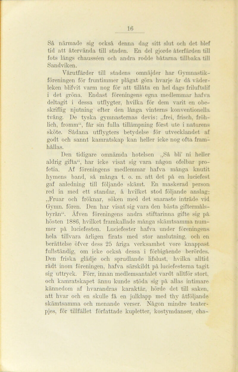 Så närmade sig också denna dag sitt slut och det blef tid att återvända till staden. En del gjorde återfärden till fots längs chausséen och andra rodde båtarna tillbaka till Sandviken. Vårutfärder till stadens omnäjder har Gymnastik- föreningen för fruntimmer plägat göra hvarje år då väder- leken blifvit varm nog för att tillåta en hel dags friluftslif i det gröna. Endast föreningens egna medlemmar halva deltagit i dessa utflygter, hvilka för dem varit en obe- skriflig njutning efter den långa vinterns konventionella tvång. De tyska gymnasternas devis: ,.frei, frisch. fröh- lich, fromm“, får sin fulla tillämpning först ute i naturens sköte. Sådana utflygters betydelse för utvecklandet af godt och sannt kamratskap kan heller icke nog ofta fram- hållas. Den tidigare omnämda hotelsen „Så bli' ni heller aldrig gifta“, har icke visat sig vara någon ofelbar pro- fetia. Af föreningens medlemmar hafva många knutit hymens band, så många t. o. m. att det på en luciefest gaf anledning till följande skämt. En maskerad person red in med ett standar, å h vil ket stod följande anslag: ,,Fruar och fröknar, söken med det snaraste inträde vid Gymn. fören. Den har visat sig vara den bästa giftermåls- byrån“. Af ven föreningens andra stiftarinna gifte sig på hösten 1886, hvilket framkallade många skämtsamma num- mer på luciefesten. Luciefester hafva under föreningens hela tillvara årligen firats med stor anslutning, och en berättelse öfver dess 25 åriga verksamhet vore knappast, fullständig, om icke också dessa i förbigående berördes. Den friska glädje och sprudlande lifslust, hvilka alltid rådt inom föreningen, hafva särskildt på luciefesterna tagit sig uttryck. Förr, innan medlemsantalet vardt alltför stort, och kamratskapet ännu kunde stöda sig på allas intimare kännedom af hvarandras karaktär, hörde det till saken, att hvar och en skulle få en julklapp med thv åtföljande skämtsamma och menande verser. Någon mindre teater- pjes, för tillfället författade kupletter, kostymdanser, cha-