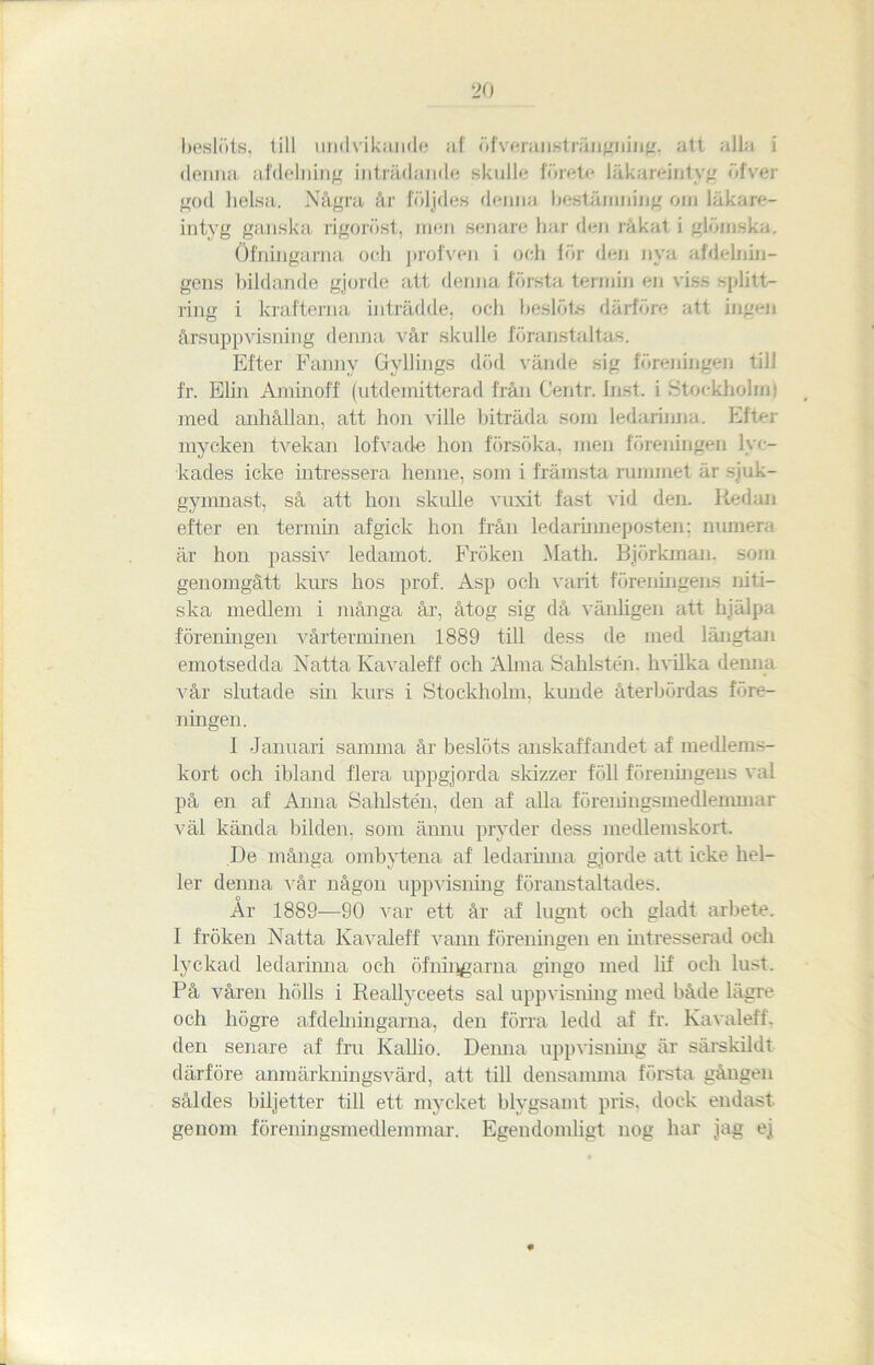 beslöts, till undvikande al öfveransträngning. att alla i denna afdelning inträdande skulle förete läkareintyg öfver god lielsa. Några år följdes denna bestämning om läkare- intyg ganska rigoröst, men senare har den råkat i glömska. öfningama och profven i och lör den nya utdelnin- gens bildande gjorde att denna första termin en viss splitt- ring i krafterna inträdde, och beslöts därföre att ingen årsuppvisning denna vår skulle föranstaltas. Efter Fanny Gyllings död vände sig föreningen till fr. Elin Aminoff (utdemitterad från Centr. Inst. i .Stockholm) med anhållan, att hon ville biträda som ledarinna. Efter mycken tvekan lofvade hon försöka, men föreningen lyc- kades icke intressera henne, som i främsta rummet är sjuk- gymnast, så att hon skulle vuxit fast vid den. Redan efter en termin afgick hon från ledarnmeposten; numera är hon passiv ledamot. Fröken Math. Björkman, som genomgått kurs hos prof. Asp och varit föreningens niti- ska medlem i många år, åtog sig då vänligen att hjälpa föreningen vårterminen 1889 till dess de med längtan emotsedda Natta Ivavaleff' och Alma Sahlstén. hvilka denna vår slutade sin kurs i Stockholm, kunde återbördas före- ningen. I Januari samma år beslöts anskaffandet af medlems- kort och ibland flera uppgjorda skizzer föll föreningens val på en af Anna Sahlstén, den af alla föreningsmedlemmar väl kända bilden, som ännu pryder dess medlemskort. De många ombytena af ledarimia gjorde att icke hel- ler denna vår någon uppvisning föranstaltades. År 1889-—90 var ett år af lugnt och gladt arbete. I fröken Natta Kavaleff vann föreningen en intresserad och lyckad ledarinna och öfningarna gingo med lif och lust. På våren hölls i Reallyceets sal uppvisning med både lägre och högre afdelniugarna, den förra ledd af fr. Kavaleff, den senare af fru Kallio. Denna uppvisning är särskildt därföre anmärkningsvärd, att till densamma första gången såldes biljetter till ett mycket blygsamt pris, dock endast genom föreningsmedlemmar. Egendomligt nog har jag ej