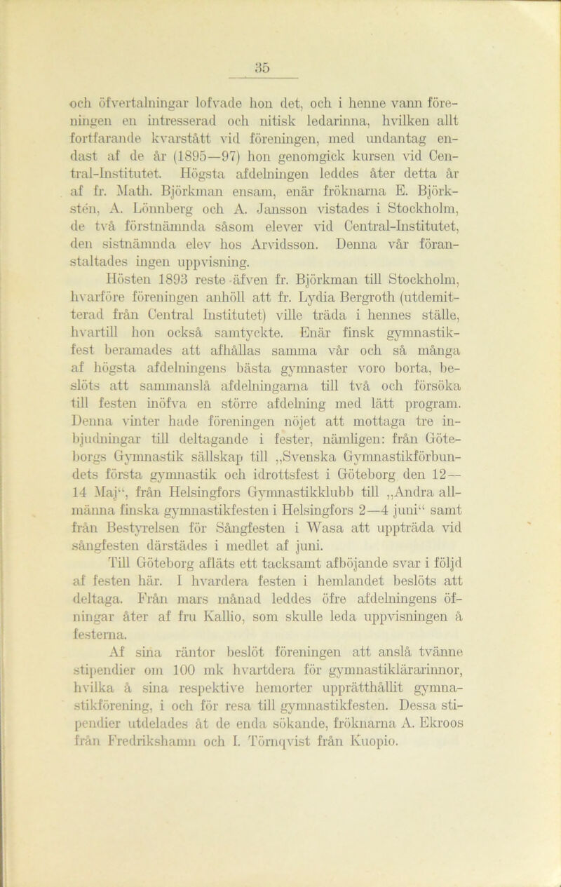 och öfvertalningar lofvade hon det, och i henne vann före- ningen en intresserad och nitisk ledarinna, hvilken allt fortfarande kvarstått vid föreningen, ined undantag en- dast af de år (1895—97) hon genomgick kursen vid Cen- tral-Institutet. Högsta afdelningen leddes åter detta år af fr. Math. Björkman ensam, enär fröknarna E. Björk- sten, A. Lönnberg och A. Jansson vistades i Stockholm, de två förstnämnda såsom elever vid Central-Institutet, den sistnämnda elev hos Arvidsson. Denna vår föran- staltades ingen uppvisning. Hösten 1893 reste äfven fr. Björkman till Stockholm, hvarföre föreningen anhöll att fr. Lydia Bergroth (utdemit- terad från Central Institutet) ville träda i hennes ställe, hvartill hon också samtyckte. Enär finsk gymnastik- fest beramades att afhållas samma vår och så många af högsta afdelningens bästa gymnaster voro borta, be- slöts att sammanslå afdelningarna till två och försöka till festen inöfva en större afdelning med lätt program. Denna vinter hade föreningen nöjet att mottaga tre in- bjudningar till deltagande i fester, nämligen: från Göte- borgs Gymnastik sällskap till „Svenska Gymnastikförbun- dets första gymnastik och idrottsfest i Göteborg den 12— 14 Maju, från Helsingfors Gymnastikklubb till „Andra all- männa finska gymnastikfesten i Helsingfors 2—4 juni“ samt från Bestvrelsen för Sångfesten i Wasa att uppträda vid sångfesten därstädes i medlet af juni. Till Göteborg afläts ett tacksamt afböjande svar i följd af festen här. I hvardera festen i hemlandet beslöts att deltaga. Från mars månad leddes öfre afdelningens öf- ningar åter af fru Kallio, som skulle leda uppvisningen å festerna. Af sina räntor beslöt föreningen att anslå tvänne stipendier om 100 mk h vartdera för gynniastiklärarinnor, hvilka å sina respektive hemorter upprätthållit gymna- stikförening, i och för resa till gymnastikfesten. Dessa sti- pendier utdelades åt de enda sökande, fröknarna A. Ekroos från Fredrikshamn och I. Törnqyist från Kuopio.