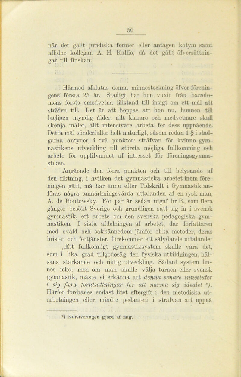 5° när det gällt juridiska former eller antagen kotvin samt aflulne kollegan A. H. Kallio, då det gällt öfvereättnin- gar till finskan. Härmed afslutas denna minnesteckning öfver förenin- gens första 25 år. Stadigt har hon vuxit från barndo- mens första omedvetna tillstånd till insigt om ett mål att sträfva till. Det är att hoppas att hon nu, hunnen till lagligen myndig ålder, allt klarare och medvetnare skall skönja målet, allt intensivare arbeta för dess uppnående. Detta mål sönderfaller helt naturligt, såsom redan 1 § i stad- garna antyder, i två punkter: sträfvan för k vinn o-gym- nastikens utveckling till största möjliga fullkomning och arbete för upplifvandet af intresset för föreningsgynma- stiken. Angående den förra punkten och till belysande af den riktning, i hvilken det gymnastiska arbetet inom före- ningen gått, må här ämiu efter Tidskrift i Gymnastik an- föras några anmärkningsvärda uttalanden af en rysk man, A. de Boutowsky. För par år sedan utgaf hr B., som flera gånger besökt Sverige och grundligen satt sig in i svensk gymnastik, ett arbete om den svenska pedagogiska gym- nastiken. I sista afdelningen af arbetet, där författaren med oväld och sakkännedom jämför olika metoder, deras brister och förtjänster, förekommer ett sålydande uttalande: „Ett fullkomligt gymnastiksystem skulle vara det, som i lika grad tillgodosåg den fysiska utbildningen, häl- sans stärkande och riktig utveckling. Sådant system fin- nes icke; men om man skulle välja turnén eller svensk gymnastik, måste vi erkänna att denna senare innesluter i sig flera förutsättningar för att närma sig idealet *). Härför fordrades endast htet eftergift i den metodiska ut- arbetningen eller mindre pedanteri i sträfvan att uppnå