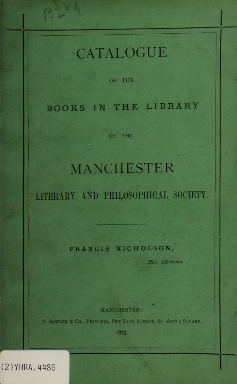 ?■ OF THE BOOKS IN THE LIBRARY OF THE . * gS* MANCHESTER LITERARY AND PHILOSOPHICAL SOCIETY. FRANCIS NICHOLSON, Hon. Librarian. MANCHESTER : T. Sowler & Co.. Printers, Red Lion Street, St. Ann’s Square. 1875- (2)YHRA.0086