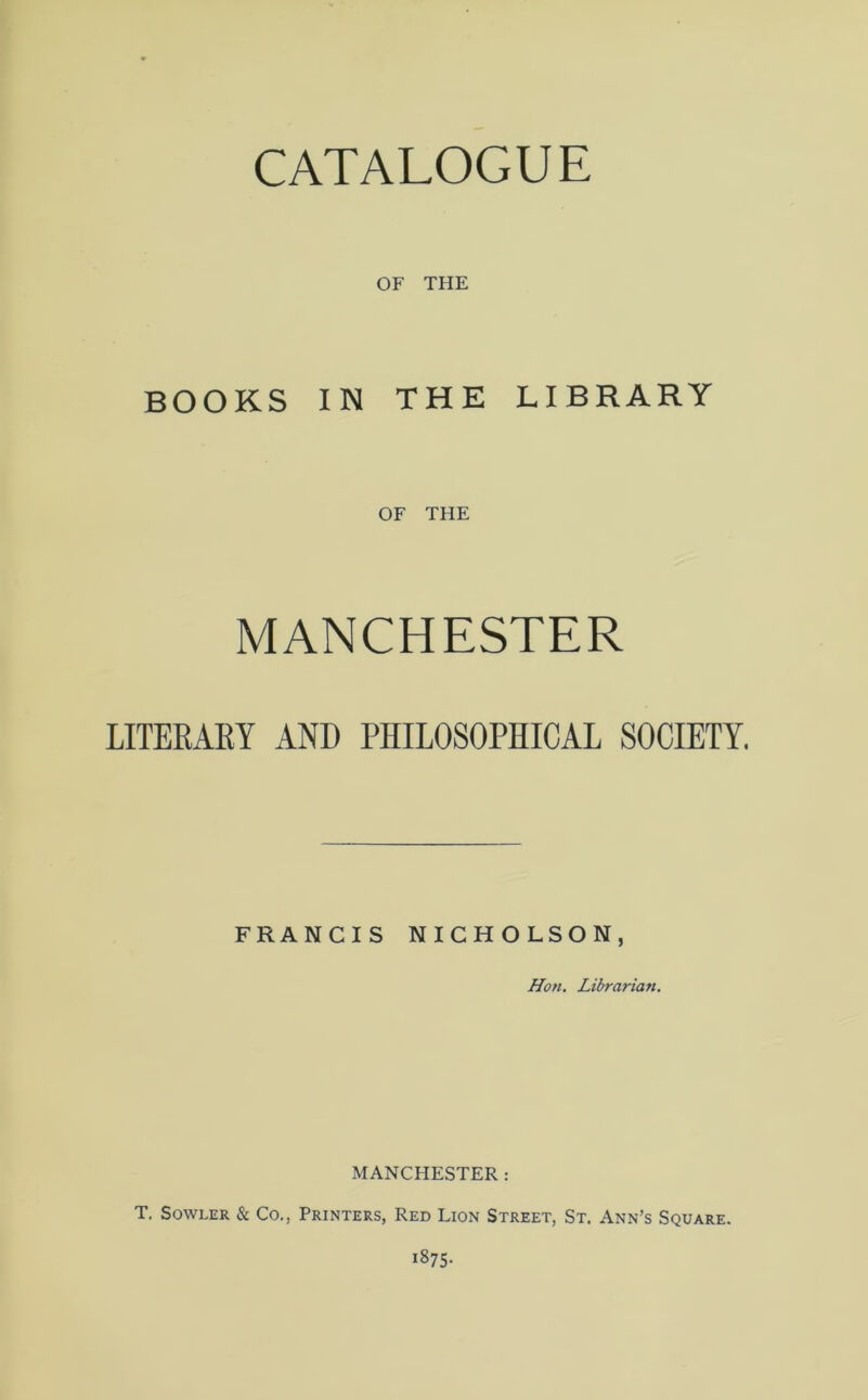 OF THE BOOKS IN THE LIBRARY OF THE MANCHESTER LITERARY AND PHILOSOPHICAL SOCIETY. FRANCIS NICHOLSON, Hoti. Librarian. MANCHESTER : T. Sowler & Co., Printers, Red Lion Street, St. Ann’s Square. 1875-