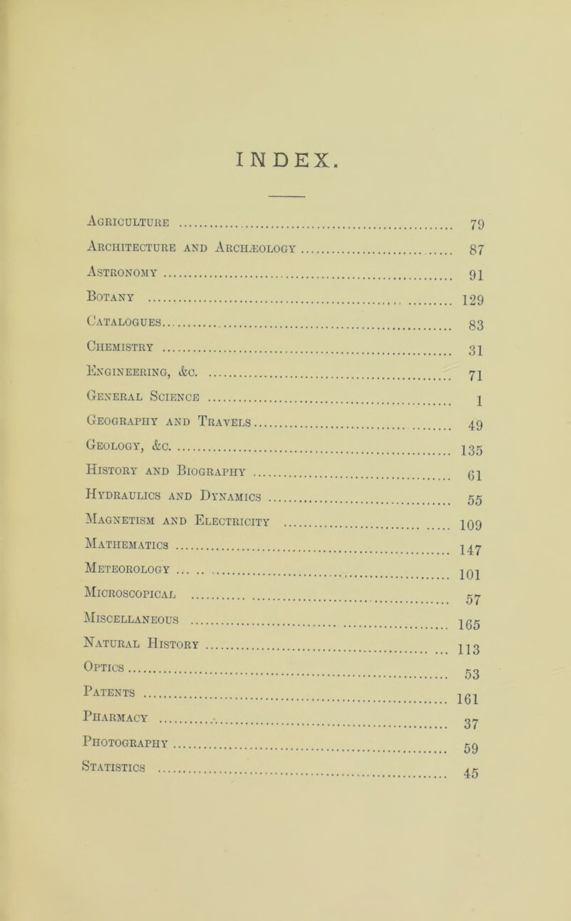 INDEX Agriculture Architecture and Archaeology Astronomy Botany Catalogues Chemistry Engineering, &c General Science Geography and Travels Geology, &c History and Biography Hydraulics and Dynamics Magnetism and Electricity ... Mathematics Meteorology Microscopical Miscellaneous Natural History Optics Patents Pharmacy ■ Photography Statistics 79 87 91 129 83 31 71 1 49 135 61 55 109 147 101 57 165 113 53 161 37 59 45