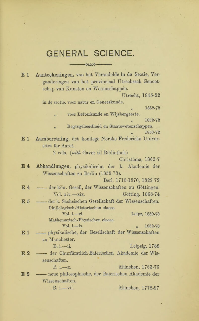 GENERAL SCIENCE. OESO E 1 Aanteekeningen, van het Yerandelde In de Sectie, Yer- ganderingen van het provinciaal Utrechssch Genoot- schap van Kunsten en Wetenschappen. Utrecht, 1845-52 in de sectie, voor natur en Geneesknnde. „ 1852-72 „ voor Letterkunde en Wijsbergeerte. „ 1852-72 „ Eegtsgeleerdheid en Staatswetenscliappen. 1853-72 E 1 Aarsberetning, det konilege Norske Fredericks Univer- sitet for Aaret. 2 vols. (with Gaver til Bibliothek) Christiana, 1863-7 E 4 Abhandlungen, physikalische, der k. Akademie der Wissenschaften zu Berlin (1858-73). Berl. 1710-1870, 1822-72 E 4 der kon. Gesell, der Wissenschaften zu Gottingen. Vol. xiv.—xix. Gotting. 1868-74 E 5 der k. Sachsischen Gesellschaft der Wissenschaften. Phiilologiscli-Historisclien classe. Yol. i.—vi. Leipz, 1850-73 Mathematisch-Physischen classe. Vol. i.—ix. „ 1852-73 E 1 ph}Tsikalische, der Gesellschaft der Wissenschaften zu Manchester. B. i.—ii. Leipzig, 1788 E 2 der Churfurstlich Baierischen Akademie der Wis- senschaften. B. i.—x. Miinchen, 1763-76 E 2 ncue philosophische, der Baierischen Akademie der Wissenschaften. B. i.—vii. Miinchen, 1778-97