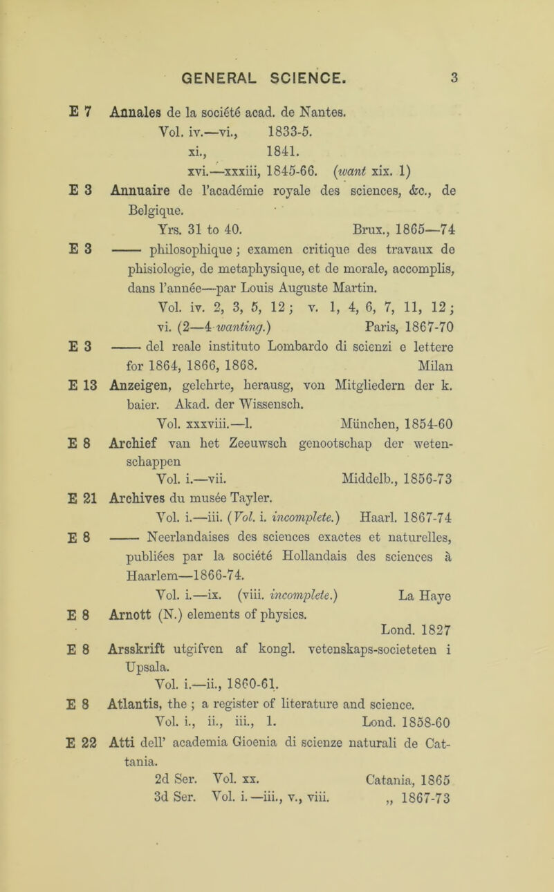 E 7 Annales de La soci6te acad. de Nantes. Vol. iv.—vi., 1833-5. xi., 1841. xvi.—xxxiii, 1845-66. (want xix. 1) E 3 Annuaire de l’academie royale des sciences, &c., de Belgique. Yrs. 31 to 40. Brux., 1865—74 E 3 philosophique; examen critique des travaux de phisiologie, de metaphysique, et de morale, accomplis, dans l’annee—par Louis Auguste Martin. Vol. iv. 2, 3, 5, 12; v. 1, 4, 6, 7, 11, 12; vi. (2—4 wanting.) Paris, 1867-70 E 3 del reale instituto Lombardo di scienzi e lettere for 1864, 1866, 1868. Milan E 13 Anzeigen, gelehrte, herausg, von Mitgliedern der k. baier. Akad. der Wissensch. Vol. xxxviii.—1. Miinchen, 1854-60 E 8 Archief van het Zeeuwsch genootscbap der weten- scbappen Vol. i.—vii. Middelb., 1856-73 E 21 Archives du musee Tayler. Vol. i.—iii. (Vol. i. incomplete.) Haarl. 1867-74 E 8 Neerlandaises des sciences exactes et naturelles, publiees par la soci6te Hollandais des sciences & Haarlem—1866-74. Vol. i.—ix. (viii. incomplete.) La Haye E 8 Arnott (N.) elements of physics. Lond. 1827 E 8 Arsskrift utgifven af kongl. vetenskaps-societeten i Upsala. Vol. i.—ii., 1860-61. E 8 Atlantis, the ; a register of literature and science. Vol. i., ii., iii., 1. Lond. 1858-60 E 22 Atti dell’ academia Gioenia di scienze naturali de Cat- tan ia. 2d Ser. Vol. xx. Catania, 1865 3d Ser. Vol. i.—iii., v., viii. „ 1867-73