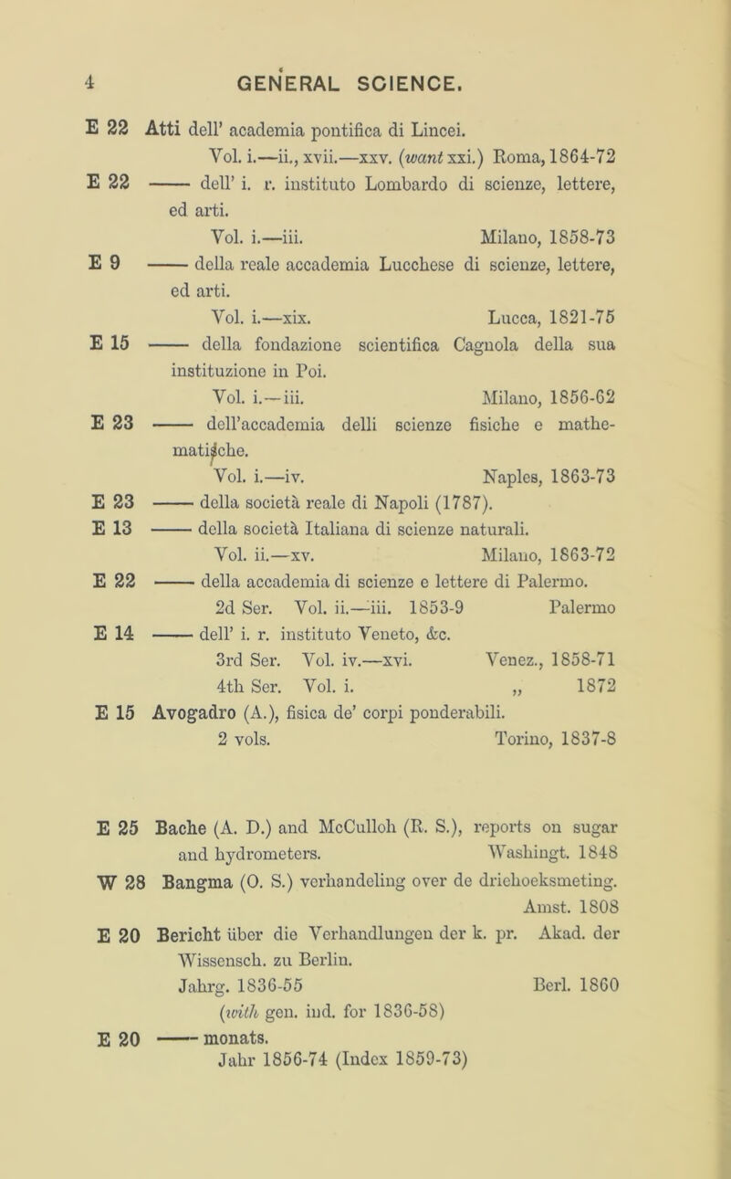 E 22 E 22 E 9 E 15 E 23 E 23 E 13 E 22 E 14 E 15 Atti dell’ academia pontifica di Lincei. Vol. i.—ii., xvii.—xxv. (want xxi.) Roma, 1864-72 dell’ i. r. instituto Lombardo di scienze, lettere, ed arti. Vol. i.—iii. Milauo, 1858-73 della reale accademia Lucchese di scienze, leitere, ed arti. Vol. i.—xix. — della fondazione instituzione in Poi. Yol. i.—iii. — dell’accademia Lucca, 1821-75 scientifica Caguola della sua delli scienze Milano, 1856-62 fisicbe e mathe- mati^che. Vol. i.—iv. Naples, 1863-73 della societa reale di Napoli (1787). della society Italiana di scienze naturali. Yol. ii.—xv. Milano, 1863-72 della accademia di scienze e lettere di Palermo. 2d Ser. Vol. ii.—dii. 1853-9 Palermo dell’ i. r. instituto Yeneto, &c. 3rd Ser. Vol. iv.—xvi. Venez., 1858-71 4th Ser. Yol. i. „ 1872 Avogadro (A.), fisica de’ corpi ponderabili. 2 vols. Torino, 1837-8 E 25 Bache (A. D.) and McCulloh (R. S.), reports on sugar and hydrometers. Washingt. 1848 W 28 Bangma (0. S.) verhandeling over de drielioeksmeting. Amst. 1808 E 20 Bericht liber die Verhandlungen der k. pr. Akad. der Wissenscli. zu Berlin. Jahrg. 1836-55 (with gen. ind. for 1836-58) E 20 monats. Jahr 1856-74 (Index 1859-73) Berl. 1860