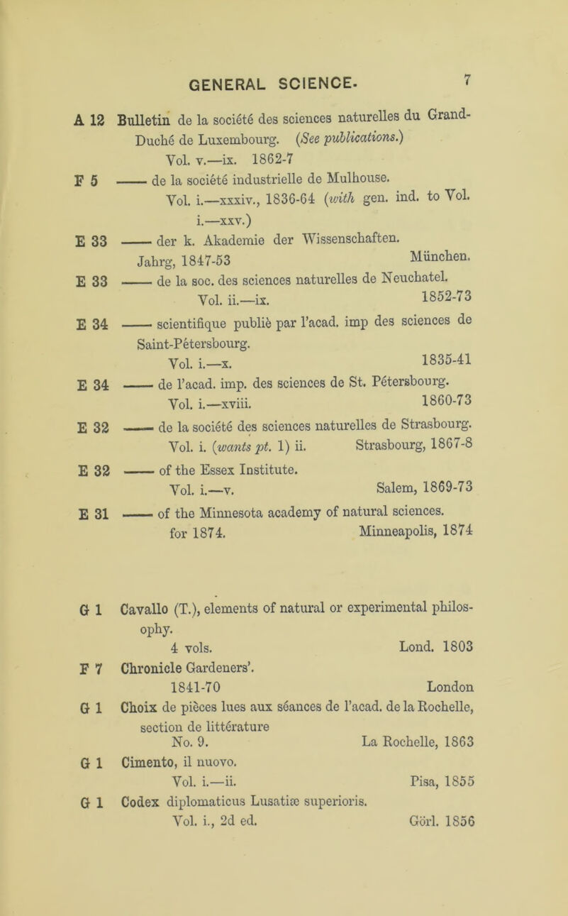 A 12 Bulletin de la societe des sciences naturelles du Grand- Duclie de Luxembourg. (See publications.) Vol. v.—ix. 1862-7 E 5 de la societe industrielle de Mulhouse. Yol. i.—xxxiv., 1836-64 (with gen. ind. to Yol. i.—xxv.) E 33 der k. Akademie der Wissenschaften. Jahrg, 1847-53 Miinchen. E 33 de la soc. des sciences naturelles de Neuchatel. Vol. ii.—ix. 1852-73 E 34 scientifique publie par l’acad. imp des sciences de Saint-Petersbourg. Vol. i.—x. 1835-41 E 34 de l’acad. imp. des sciences de St. Petersbourg. Yol. i.—xviii. 1860-73 E 32 —— de la societe des sciences naturelles de Strasbourg. Vol. i. (wants pt. 1) ii. Strasbourg, 1867-8 E 32 of the Essex Institute. Yol. i.—v. Salem, 1869-73 E 31 of the Minnesota academy of natural sciences. for 1874. Minneapolis, 1874 G 1 Cavallo (T.), elements of natural or experimental philos- ophy. 4 yoIs. Lond. 1803 E 7 Chronicle Gardeners’. 1841-70 London G 1 Choix de pieces lues aux seances de l’acad. de la Rochelle, section de litt&ature No. 9. La Rochelle, 1863 G 1 Cimento, il nuovo. Vol. i.—ii. Pisa, 1S55 G 1 Codex diplomatics Lusatite superioris. Vol. i., 2d ed. Gorl. 1856