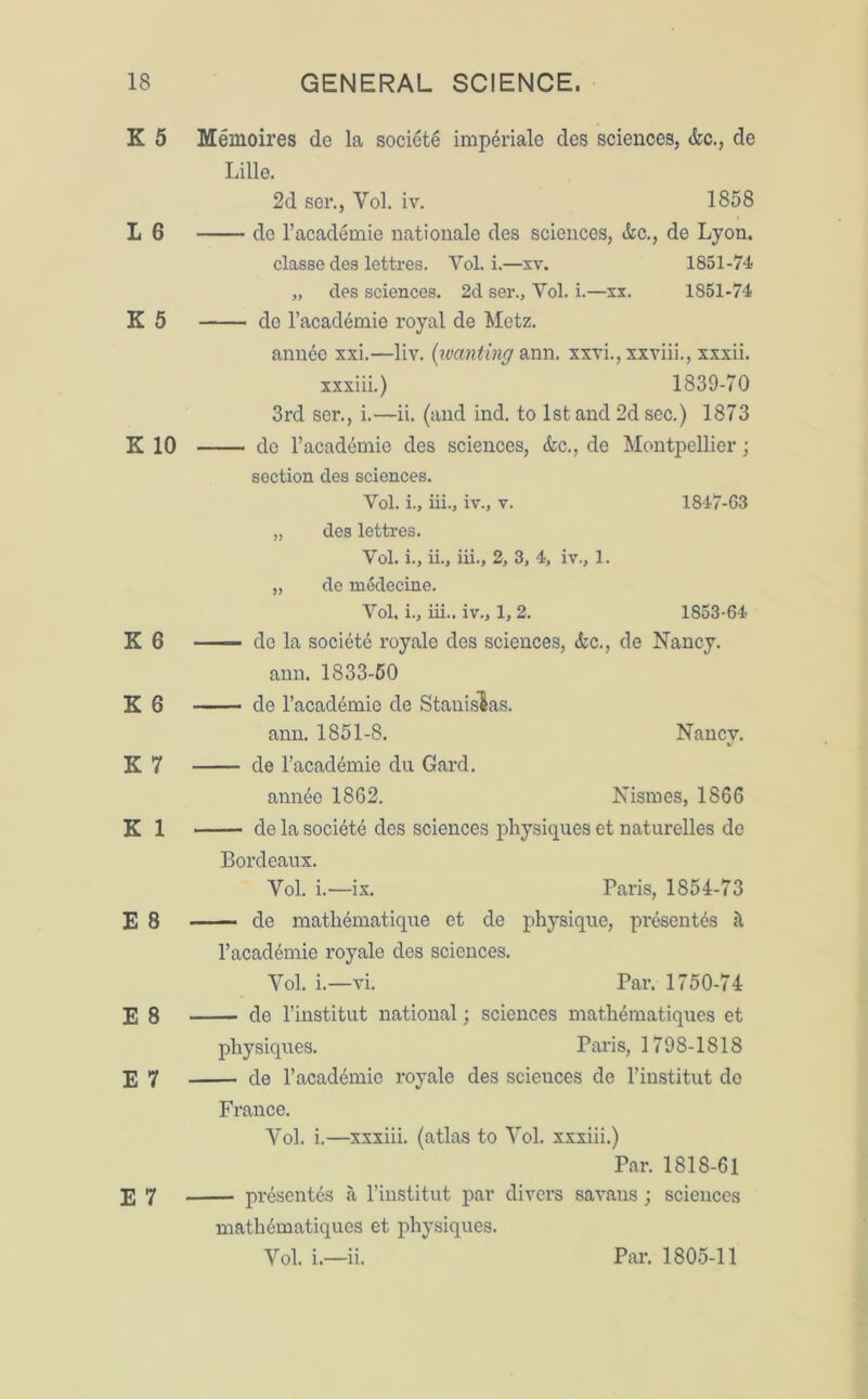 K 5 I 6 K 5 K 10 K 6 K 6 K 7 K 1 E 8 E 8 E 7 E 7 Menioires de la societe imperiale des sciences, &c., de Lille. 2d ser., Yol. iv. 1858 de l’academie nationale des sciences, &c., de Lyon. classe dea lettres. Yol. i.—xv. 1851-74 „ des sciences. 2d ser., Yol. i.—xx. 1851-74 de l’academie royal de Metz. annee xxi.—liv. (wanting ann. xxvi., xxviii., xxxii. xxxiii.) 1839-70 3rd ser., i.—ii. (and ind. to 1st and 2d sec.) 1873 do l’acad4mie des sciences, &c., de Montpellier; section des sciences. Vol. i., iii., iv., v. 1847-63 „ des lettres. Yol. i., ii., iii., 2, 3, 4, iv., 1. „ de medecine. Yol. i., iii.. iv., 1, 2. 1853-64 —— de la societe royale des sciences, &c., de Nancy, ann. 1833-50 de l’academie de Stanislas. ann. 1851-8. Nancv. v de l’academie du Gard. annee 1862. Nismes, 1866 de la society des sciences physiques et naturelles de Bordeaux. Yol. i.—ix. Paris, 1854-73 de mathematique et de physique, present's d l’acad^mie royale des sciences. Yol. i.—vi. Par. 1750-74 de l’institut national; sciences mathematiques et physiques. Paris, 1798-1818 de l’acad&nie royale des scieuces de l'institut de France. Yol. i.—xxxiii. (atlas to Yol. xxxiii.) Par. 1818-61 presentes a l’institut par divers savans; sciences mathematiques et physiques.