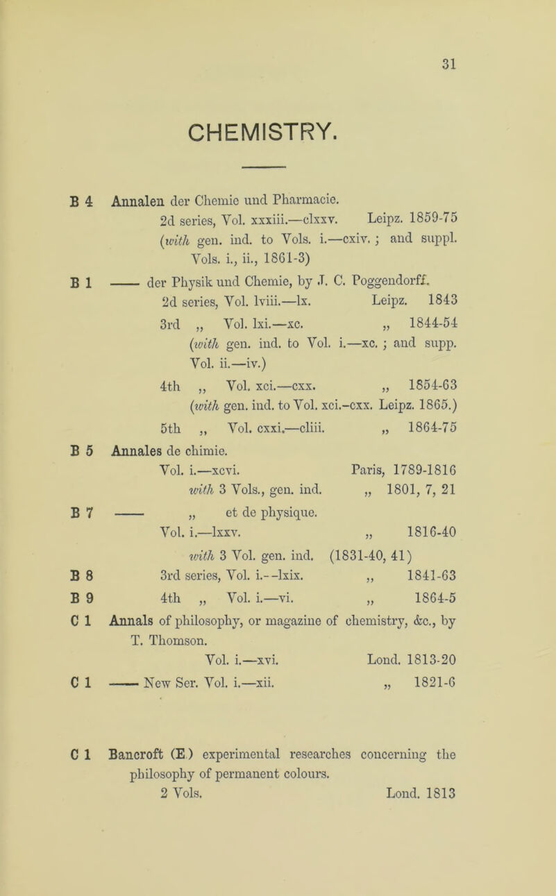 CHEMISTRY. B 4 B 1 B 5 B 7 B 8 B 9 C 1 Annalen der Chemie und Pharmacie. 2d series, Yol. xxxiii.—clxxv. Leipz. 1859-75 (with gen. ind. to Yols. i.—cxiv.; and suppl. Yols. i., ii., 1861-3) der Physik und Chemie, by .T. C. Poggendorff. 2d series, Yol. lviii.— lx. Leipz. 1843 3rd „ Yol. lxi.—xc. „ 1844-54 (with gen. ind. to Vol. i.—xc. ; and supp. Yol. ii.—iv.) 4th ,, Vol. xci.—cxx. „ 1854-63 (with gen. ind. to Yol. xci.-cxx. Leipz. 1865.) 5th ,, Yol. cxxi.—cliii. „ 1864-75 Annales de chimie. Yol. i.—xcvi. Paris, 1789-1816 with 3 Vols., gen. ind. „ 1801, 7, 21 „ et de physique. Vol. i.—lxxv. „ 1816-40 with 3 Vol. gen. ind. (1831-40, 41) 3rd series, Vol. i.--lxix. ,, 1841-63 4th „ Yol. i.—vi. „ 1864-5 Annals of philosophy, or magazine of chemistry, &c., by T. Thomson. Vol. i.—xvi. Lond. 1813-20 C 1 New Ser. Yol. i.—xii. 1821-6 C 1 Bancroft (E) experimental researches concerning the philosophy of permanent colours.