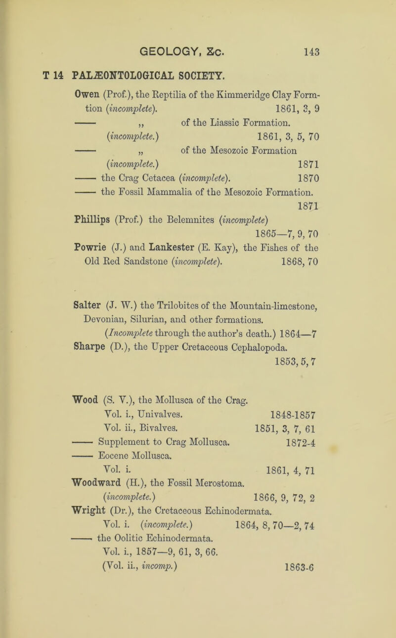 T 14 PALAEONTOLOGICAL SOCIETY. Owen (Prof.), the Reptilia of the Kimmeridge Clay Form- tion (incomplete). 1861, 3, 9 „ of the Liassic Formation. (incomplete.) 1861, 3, 5, 70 „ of the Mesozoic Formation (incomplete.) 1871 the Crag Cetacea (incomplete). 1870 the Fossil Mammalia of the Mesozoic Formation. 1871 Phillips (Prof) the Belemnites (incomplete) 1865—7, 9, 70 Powrie (J.) and Lankester (E. Kay), the Fishes of the Old Red Sandstone (incomplete). 1868, 70 Salter (J. W.) the Trilobites of the Mountain-limestone, Devonian, Silurian, and other formations. (Incomplete through the author’s death.) 1864—7 Sharpe (D.), the Upper Cretaceous Cephalopoda. 1853, 5,7 Wood (S. V.), the Mollusca of the Crag. Vol. i., Univalves. 1848-1857 Yol. ii., Bivalves. 1851, 3, 7, 61 Supplement to Crag Mollusca. 1872-4 Eocene Mollusca. Vol. i. 1861, 4, 71 Woodward (H.), the Fossil Merostoma. (incomplete.) 1866, 9, 72, 2 Wright (Dr.), the Cretaceous Echinodermata. Vol. i. (incomplete.) 1864, 8, 70—2, 74 the Oolitic Echinodermata. Yol. i., 1857—9, 61, 3, 66. (Vol. ii., incomp.) 1863-6