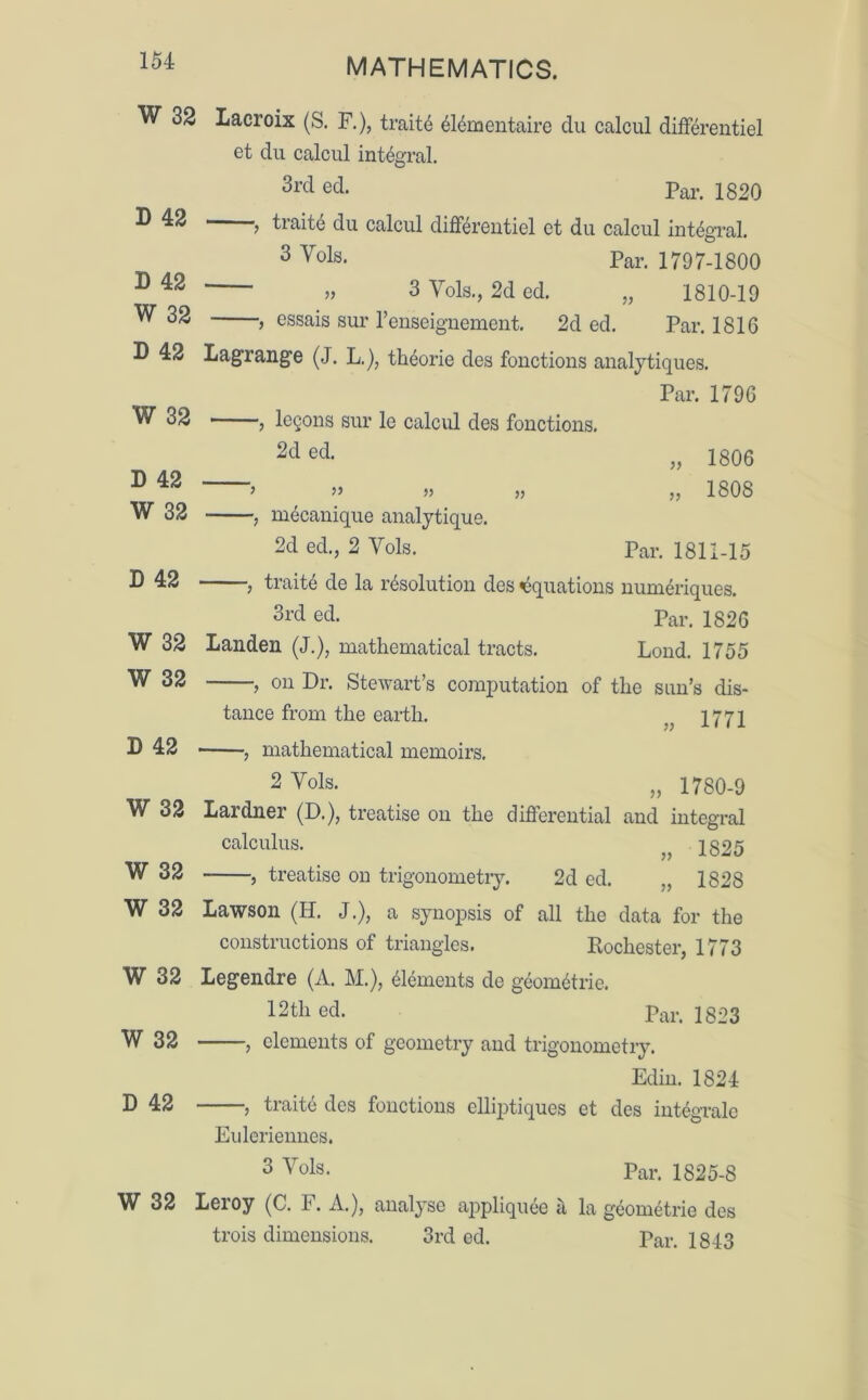 W 32 Lacroix (S. F.), traits 614mentaire du calcul difFerentiel et du calcul integral. 3rd ed- Par. 1820 D 42 > traits du calcul difFerentiel et du calcul integral. 3 Vols* Par. 1797-1800 1) 42 „ 3 Yds., 2d ed. „ 1810-19 W 32 , essais sur l’enseignement. 2d ed. Par. 1816 D 42 Lagrange (J. L.), th^orie des fonctions analytiques. Par. 1796 W 32 , logons sur le calcul des fonctions. 2d ed. 1806 1808 D 42 W 32 mecanique analytique. 2d ed., 2 Yols. Par. 1811-15 D 42 , traite de la resolution des Equations numeriques. 3rd ed. Par. 1826 W 32 Landen (J.), mathematical tracts. Lond. 1755 W 32 , on Dr. Stewart’s computation of the sun’s dis- tance from the earth. }} 1771 D 42 , mathematical memoirs. 2 Vols. „ 1780-9 W 32 Lardner (D.), treatise on the differential and integral W 32 calculus. treatise on trigonometry. 2d ed. 1825 1828 W 32 Lawson (H. J.), a synopsis of all the data for the constructions of triangles. Rochester, 1773 W 32 Legendre (A. M.), Elements de geometric. 12tli ed. Par. 1823 W 32 , elements of geometry and trigonometry. Edin. 1824 P 42 , traite des fonctions elliptiques et des integrate Euleriennes. 3 Vols. Par. 1825-8 W 32 Leroy (C. F. A.), analyse appliquee a la geometrie des trois dimensions. 3rd ed. Par. 1843