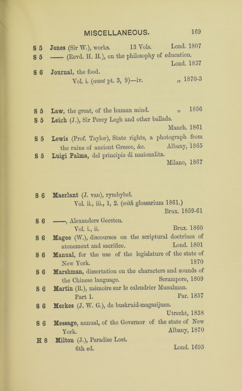 S 5 S 5 S 6 Jones (Sir W.), works. 13 Yols. Lond. 1807 (Revd. H. H.), on the philosophy of education. Lond. 1837 Journal, the food. Yol. i. (want pt. 3, 9)—iv. » 1870-3 S 5 Law, the great, of the human mind. » 1856 S 5 Leigh (J.), Sir Percy Legh and other ballads. Manch. 1861 S 5 Lewis (Prof. Taylor), State rights, a photograph from the ruins of ancient Greece, &c. Albany, 1865 S 5 Luigi Palma, del principio di nazionalita. Milano, 1867 S 6 Maerlant (J. van), rymbybel. Yol. ii., iii., 1, 2. (with glossarium 1861.) Brus. 1859-61 S 6 , Alexanders Geesten. Yol. i., ii. Brux. 1860 S 6 Magee (W.), discourses on the scriptural doctrines of atonement and sacrifice. Lond. 1801 S 6 Manual, for the use of the legislature of the state of New York. 18/0 S 6 Marshman, dissertation on the characters and sounds of the Chinese language. Serampore, 1809 S 6 Martin (R.), m^moire sur le calendrier Musulman. Part 1. Par. 1857 S 6 Merkes (J. W. G.), de buskruid-magazijnen. Utrecht, 1838 S 6 Message, annual, of the Governor of the state of New York. Albany, 1870 H 8 Milton (J.), Paradise Lost. Lond. 1695