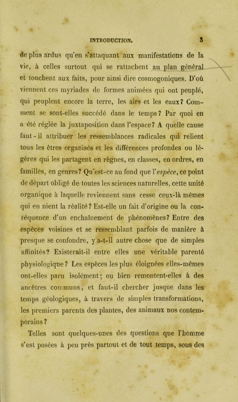 de plus ardus qu’en s’attaquant aux manifestations de la vie, à celles surtout qui se rattachent au plan général et touchent aux faits, pour ainsi dire cosmogoniques. D’où viennent ces myriades de formes animées qui ont peuplé, qui peuplent encore Ja terre, les airs et les eaux? Com- ment se sont-elles succédé clans le temps? Par quoi en a été réglée la juxtaposition clans l’espace? A quelle cause faut-il attribuer les ressemblances radicales qui relient tous les êtres organisés et les différences profondes ou lé- gères qui les partagent en règnes, en classes, en ordres, en familles, en genres? Qu’est-ce au fond que l'espèce, ce point de départ obligé de toutes les sciences naturelles, cette unité organique à laquelle reviennent sans cesse ceux-là mêmes qui en nient la réalité? Est-elle un fait d’origine ou la con- séquence d’un enchaînement de phénomènes? Entre des espèces voisines et se ressemblant parfois de manière à presque se confondre, y a-t-il autre chose que de simples affinités? Existerait-il entre elles une véritable parenté physiologique? Les espèces les plus éloignées elles-mêmes ont-elles paru isolément; ou bien remontent-elles à des ancêtres communs, et faut-il chercher jusque dans les temps géologiques, à travers de simples transformations, les premiers parents des plantes, des animaux nos contem- porains ? Telles sont quelques-unes des questions que l’homme s’est posées à peu près partout et de tout temps, sous des