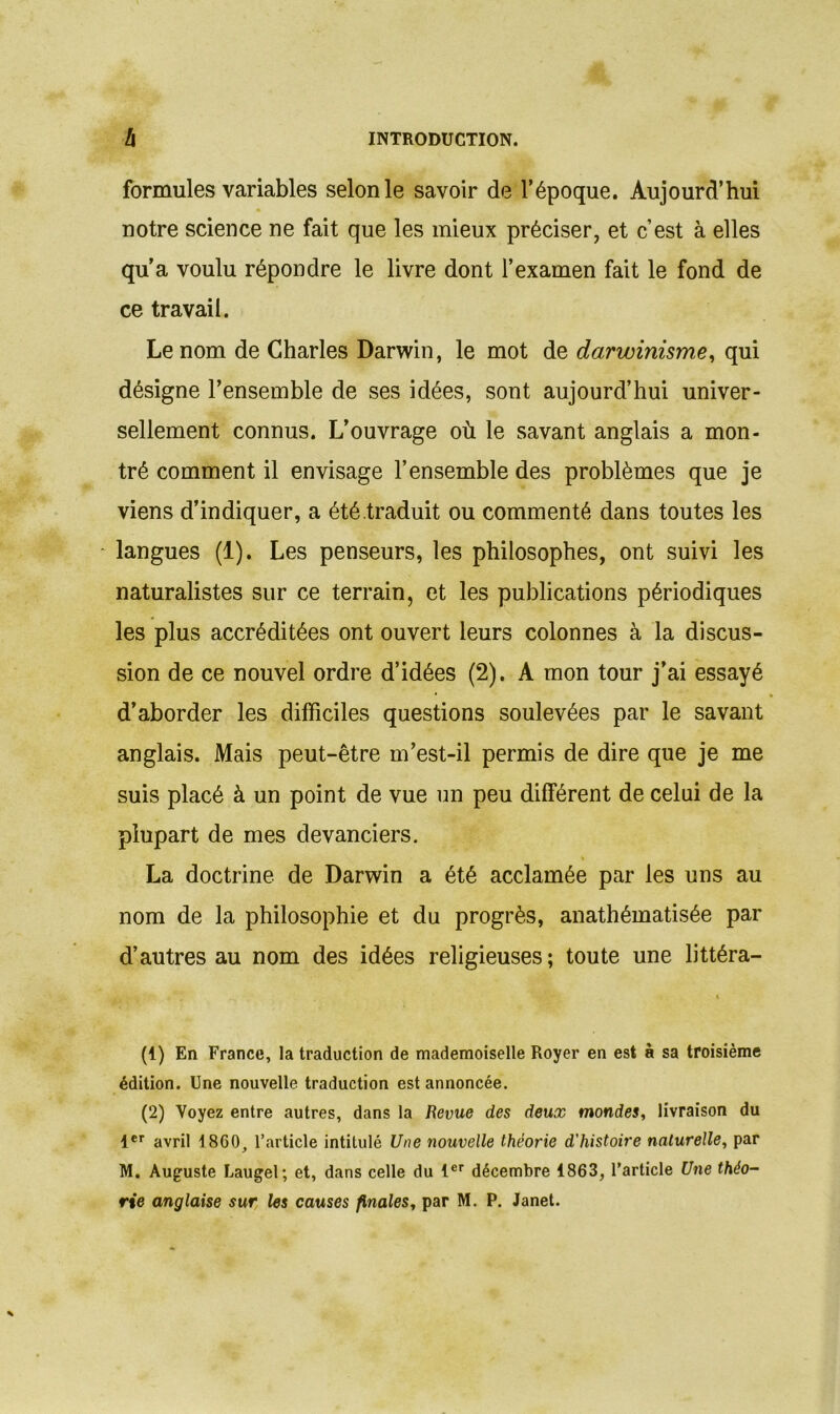 formules variables selon le savoir de l’époque. Aujourd’hui notre science ne fait que les mieux préciser, et c’est à elles qu’a voulu répondre le livre dont l’examen fait le fond de ce travail. Le nom de Charles Darwin, le mot de darwinisme, qui désigne l’ensemble de ses idées, sont aujourd’hui univer- sellement connus. L’ouvrage où le savant anglais a mon- tré comment il envisage l’ensemble des problèmes que je viens d’indiquer, a été traduit ou commenté dans toutes les langues (1). Les penseurs, les philosophes, ont suivi les naturalistes sur ce terrain, et les publications périodiques les plus accréditées ont ouvert leurs colonnes à la discus- sion de ce nouvel ordre d’idées (2). A mon tour j’ai essayé d’aborder les difficiles questions soulevées par le savant anglais. Mais peut-être m’est-il permis de dire que je me suis placé à un point de vue un peu différent de celui de la plupart de mes devanciers. La doctrine de Darwin a été acclamée par les uns au nom de la philosophie et du progrès, anathématisée par d’autres au nom des idées religieuses; toute une littéra- (1) En France, la traduction de mademoiselle Royer en est à sa troisième édition. Une nouvelle traduction est annoncée. (2) Voyez entre autres, dans la Revue des deux mondes, livraison du 1er avril 1860, l’article intitulé Une nouvelle théorie d'histoire naturelle, par M. Auguste Laugel; et, dans celle du 1er décembre 1863, l’article Une théo- rie anglaise sur les causes finales, par M. P. Janet.