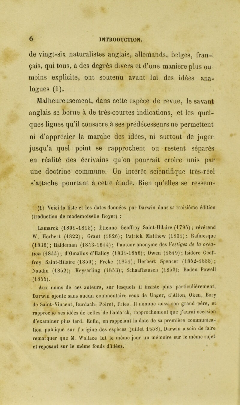 de vingt-six naturalistes anglais, allemands, belges, fran- çais, qui tons, à des degrés divers et d’une manière plus ou moins explicite, ont soutenu avant lui des idées ana- logues (1). Malheureusement, dans cette espèce de revue, le savant anglais se borne à de très-courtes indications, et les quel- ques lignes qu’il consacre à ses prédécesseurs ne permettent ni d’apprécier la marche des idées, ni surtout de juger jusqu’à quel point se rapprochent ou restent séparés en réalité des écrivains qu’on pourrait croire unis par une doctrine commune. Un intérêt scientifique très-réel s’attache pourtant à cette étude. Bien qu’elles se ressem- (1) Voici la liste et les dates données par Darwin dans sa troisième édition (traduction de mademoiselle Royer) : Lamarck (1801-1815); Étienne Geoffroy Saint-Hilaire (1795) ; révérend W. Herbert (1822); Grant (1826); Patrick Matthew (1831); Rafinesque (1836); Haldcman (1843-18^4) ; l’auteur anonyme des Vestiges de la cita- tion (1844) ; d’Omalius d’Halloy (1 831-1846) ; Owen (1849); Isidore Geof- froy Saint-Hilaire (1850) ; Freke (1851) ; Herbert Spencer (1852-1858); Naudin (1852); Keyserling (1853); Schaafhausen (1853); Baden Powell (1855). Aux noms de ces auteurs, sur lesquels il insiste plus particulièrement, Darwin ajoute sans aucun commentaire ceux de Unger, d’Alton, Oken, Bory de Saint-Vincent, Burdach; Poiret, Fries. Il nomme aussi son grand père, et rapproche ses idées de celles de Lamarck, rapprochement que j’aurai occasion d’examiner plus tard. Enfin, en rappelant la date de sa première communica- tion publique sur l’origine des espèces Juillet 1858), Darwin a soin de taire remarquer que M. Wallace lut le même jour un mémoire sur le même sujet et reposant sur le même fonds d’idées.