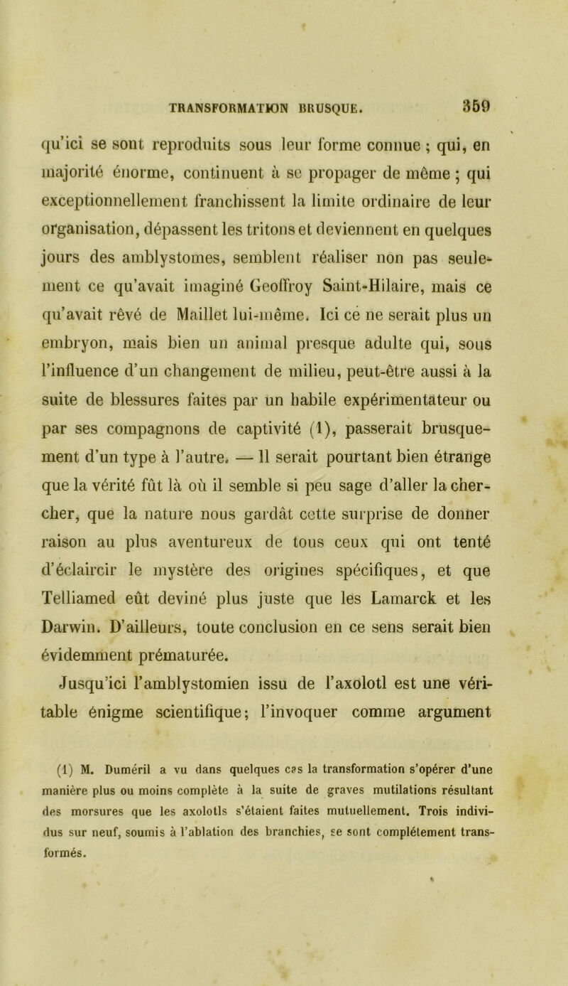 qu’ici se sont reproduits sous leur forme connue ; qui, en majorité énorme, continuent à se propager de même ; qui exceptionnellement franchissent la limite ordinaire de leur organisation, dépassent les tritons et deviennent en quelques jours des amblystomes, semblent réaliser non pas seule- ment ce qu’avait imaginé Geoffroy Saint-Hilaire, mais ce qu’avait rêvé de Maillet lui-même. Ici ce ne serait plus un embryon, mais bien un animal presque adulte qui, sous l’influence d’un changement de milieu, peut-être aussi à la suite de blessures faites par un habile expérimentateur ou par ses compagnons de captivité (1), passerait brusque- ment d’un type à l’autre. — 11 serait pourtant bien étrange que la vérité fût là où il semble si peu sage d’aller la cher- cher, que la nature nous gardât cette surprise de donner raison au plus aventureux de tous ceux qui ont tenté d’éclaircir le mystère des origines spécifiques, et que Telliamed eût deviné plus juste que les Lamarck et les Darwin. D’ailleurs, toute conclusion en ce sens serait bien évidemment prématurée. Jusqu’ici l’amblystomien issu de l’axolotl est une véri- table énigme scientifique; l’invoquer comme argument (1) M. Duméril a vu dans quelques cas la transformation s’opérer d’une manière plus ou moins complète à la suite de graves mutilations résultant des morsures que les axolotls s’étaient faites mutuellement. Trois indivi- dus sur neuf, soumis à l’ablation des branchies, se sont complètement trans- formés.