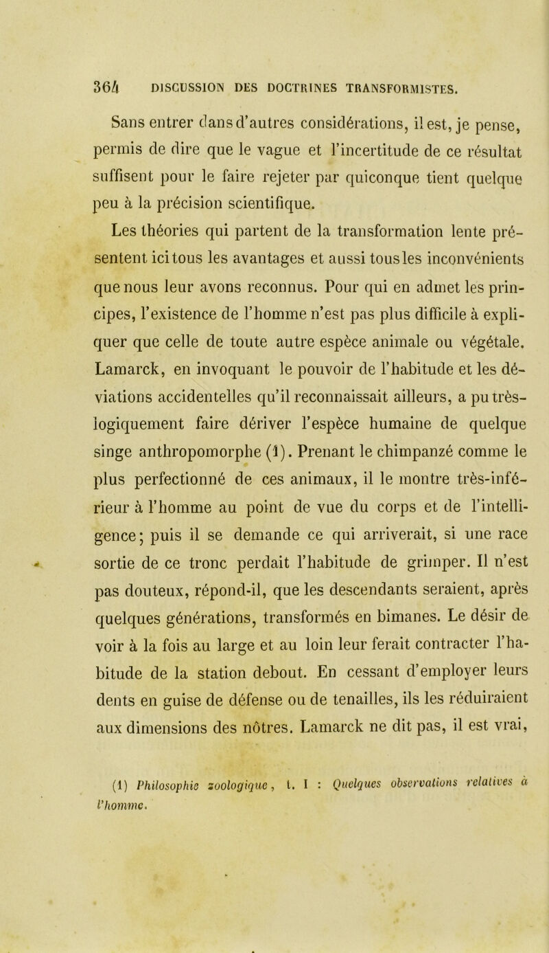 Sans entrer dans d’autres considérations, il est, je pense, permis de dire que le vague et l’incertitude de ce résultat suffisent pour le faire rejeter par quiconque tient quelque peu à la précision scientifique. Les théories qui partent de la transformation lente pré- sentent ici tous les avantages et aussi tous les inconvénients que nous leur avons reconnus. Pour qui en admet les prin- cipes, l’existence de l’homme n’est pas plus difficile à expli- quer que celle de toute autre espèce animale ou végétale. Lamarck, en invoquant le pouvoir de l’habitude et les dé- viations accidentelles qu’il reconnaissait ailleurs, a pu très- logiquement faire dériver l’espèce humaine de quelque singe anthropomorphe (1). Prenant le chimpanzé comme le plus perfectionné de ces animaux, il le montre très-infé- rieur à l’homme au point de vue du corps et de l’intelli- gence; puis il se demande ce qui arriverait, si une race sortie de ce tronc perdait l’habitude de grimper. Il n’est pas douteux, répond-il, que les descendants seraient, après quelques générations, transformés en bimanes. Le désir de voir à la fois au large et au loin leur ferait contracter 1 ha- bitude de la station debout. En cessant d’employer leurs dents en guise de défense ou de tenailles, ils les réduiraient aux dimensions des nôtres. Lamarck ne dit pas, il est vrai, (1) Philosophie zoologique, t. I : Quelques observations relatives à l’homme.