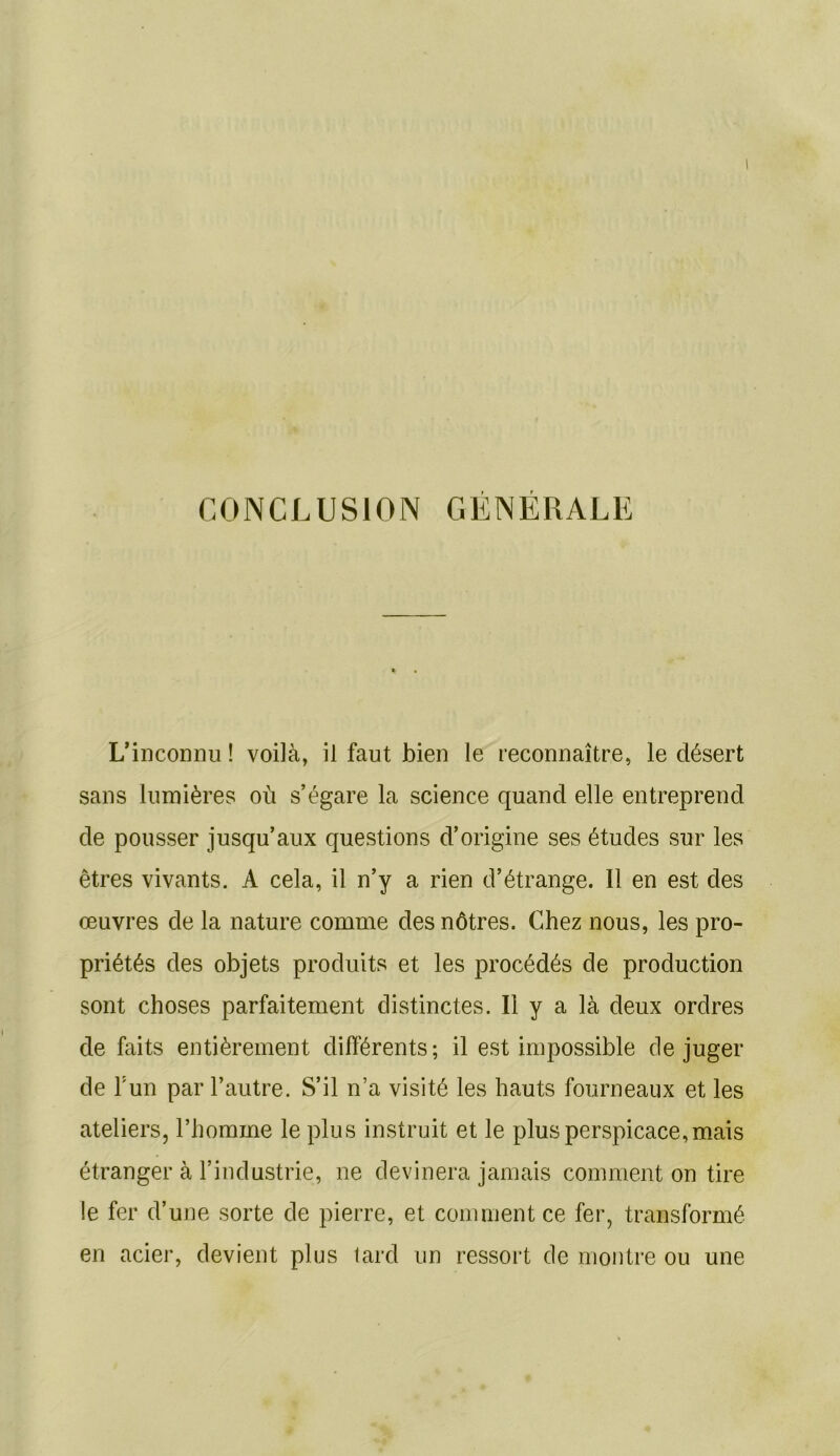 CONCLUSION GENERALE L’inconnu ! voilà, il faut bien le reconnaître, le désert sans lumières où s’égare la science quand elle entreprend de pousser jusqu’aux questions d’origine ses études sur les êtres vivants. A cela, il n’y a rien d’étrange. Il en est des œuvres de la nature comme des nôtres. Chez nous, les pro- priétés des objets produits et les procédés de production sont choses parfaitement distinctes. Il y a là deux ordres de faits entièrement différents; il est impossible déjuger de F un par l’autre. S’il n’a visité les hauts fourneaux et les ateliers, l’homme le plus instruit et le plus perspicace, mais étranger à l’industrie, ne devinera jamais comment on tire !e fer d’une sorte de pierre, et comment ce fer, transformé en acier, devient plus tard un ressort de montre ou une