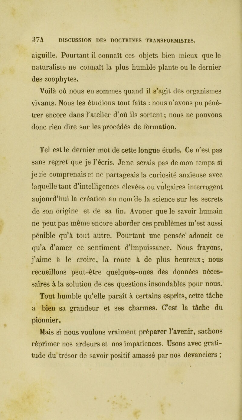 aiguille. Pourtant il connaît ces objets bien mieux que le naturaliste ne connaît la plus humble plante ou le dernier des zoophytes. Voilà où nous en sommes quand il s’agit des organismes vivants. Nous les étudions tout faits : nous n’avons pu péné- trer encore dans l’atelier d’où ils sortent ; nous ne pouvons donc rien dire sur les procédés de formation. Tel est le dernier mot de cette longue étude. Ce n’est pas sans regret que je l’écris. Jene serais pas démon temps si je ne comprenais et ne partageais la curiosité anxieuse avec laquelle tant d’intelligences élevées ou vulgaires interrogent aujourd’hui la création au nom'de la science sur les secrets de son origine et de sa fin. Avouer que le savoir humain ne peut pas même encore aborder ces problèmes m’est aussi pénible qu’à tout autre. Pourtant une pensée’ adoucit ce qu’a d’amer ce sentiment d’impuissance. Nous frayons, j’aime à le croire, la route à de plus heureux; nous recueillons peut-être quelques-unes des données néces- saires à la solution de ces questions insondables pour nous. Tout humble quelle paraît à certains esprits,cette tâche a bien sa grandeur et ses charmes. C'est la tâche du pionnier. Mais si nous voulons vraiment préparer l’avenir, sachons réprimer nos ardeurs et nos impatiences. Usons avec grati- tude du trésor de savoir positif amassé par nos devanciers ;