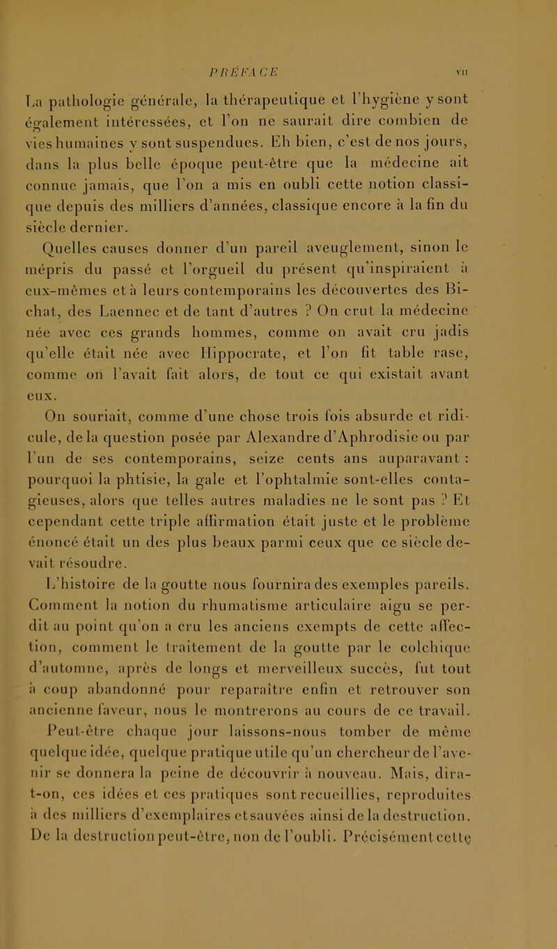 La pathologie générale, la thérapeutique et l’hygiène y sont également intéressées, et l’on ne saurait dire combien de vies humaines v sont suspendues. Eh bien, c’est de nos jours, dans la plus belle époque peut-être que la médecine ait connue jamais, que l’on a mis en oubli cette notion classi- que depuis des milliers d’années, classique encore h la fin du siècle dernier. Quelles causes donner d’un pareil aveuglement, sinon le mépris du passé et l’orgueil du présent qu’inspiraient ;i eux-mêmes et à leurs contemporains les découvertes des Bi- chat, des Laennec et de tant d’autres ? On crut la médecine née avec ces grands hommes, comme on avait cru jadis qu’elle était née avec Hippocrate, et l’on fit table rase, comme on l’avait fait alors, de tout ce qui existait avant eux. On souriait, comme d’une chose trois fols absurde et ridi- cule, delà question posée par Alexandre d’Aphrodisie ou par l’un de ses contemporains, seize cents ans auparavant : pourquoi la phtisie, la gale et l’ophtalmie sont-elles conta- gieuses, alors que telles autres maladies ne le sont pas ? Et cependant cette triple affirmation était juste et le problème énoncé était un des plus beaux parmi ceux que ce siècle de- vait résoudre. Ij’histoire de la goutte nous fournira des exemples pareils. Comment la notion du rhumatisme articulaire aigu se per- dit au point qu’on a cru les anciens exempts de cette affec- tion, comment le traitement de la goutte par le colchique d’automne, après de longs et merveilleux succès, fut tout il coup abandonné pour reparaître enfin et retrouver son ancienne faveur, nous le montrerons au cours de ce travail. Peut-être chac|ue jour laissons-nous tomber de même quelque idée, quelque pratique utile qu’un chercheur de l’ave- nir se donnera la peine de découvrir à nouveau. Mais, dira- t-on, ces idées et ces pratiques sont recueillies, reproduites il des milliers d’exemplaires etsauvées ainsi de la destruction. De la destruction peut-être, non de l’oubli. Précisémenteette