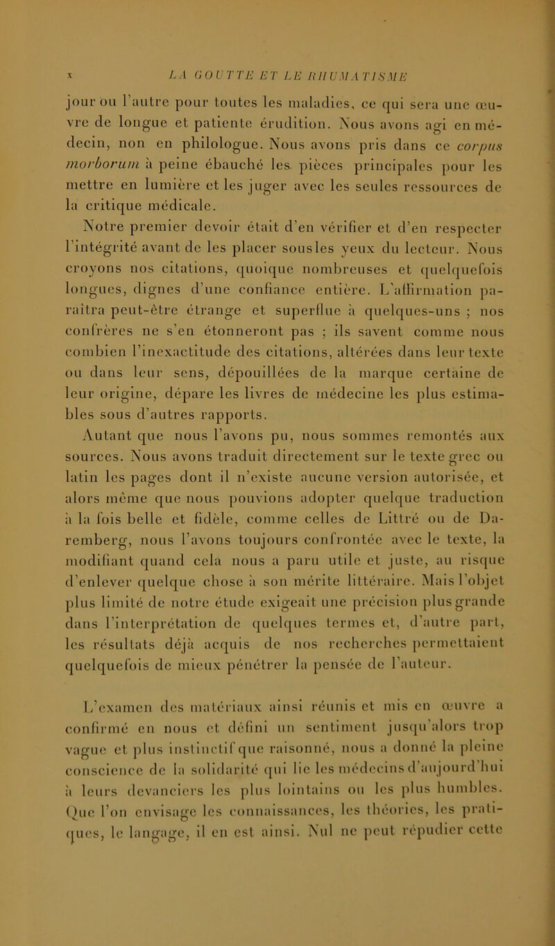 jour ou 1 autre pour toutes les maladies, ee qui sera une œu- vre de longue et patiente érudition. Nous avons agi en mé- decin, non en philologue. Nous avons pris dans ce corpus morboriim à peine ébauché les pièces principales pour les mettre en lumière et les juger avec les seules ressources de la critique médicale. Notre premier devoir était d’en vérifier et d’en respecter l’intégrité avant de les placer sousles yeux du lecteur. Nous croyons nos citations, quoique nombreuses et quelquefois longues, dignes d’une confiance entière. I/alHrmation pa- raîtra peut-être étrange et superflue à quelques-uns ; nos confrères ne s’en étonneront pas ; ils savent comme nous combien l’inexactitude des citations, altérées dans leur texte ou dans leur sens, dépouillées de la marque certaine de leur origine, dépare les livres de médecine les plus estima- bles sous d’autres rapports. Autant que nous l’avons pu, nous sommes remontés aux sources. Nous avons traduit directement sur le texte grec ou latin les pages dont il n’existe aucune version autorisée, et alors même que nous pouvions adopter quelque traduction à la fois belle et fidèle, comme celles de Littré ou de Da- remberg, nous l’avons toujours confrontée avec le texte, la modifiant quand cela nous a paru utile et juste, au risque d’enlever quelque chose à son mérite littéraire. Mais l’objet plus limité de notre étude exigeait une précision plus grande dans l’interprétation de quelques termes et, d’autre part, les résultats déjà acquis de nos recberebes permettaient quelquefois de mieux pénétrer la pensée de l’auteur. L’examen des matériaux ainsi réunis et mis en œuvre a confirmé en nous et défini un sentiment jusqu alors trop vague et plus instinctif que raisonné, nous a donné la pleine conscience de la solidarité ([ui lie les médecins d’aujourd’hui il leurs devanciers les plus lointains ou les plus humbles. One l’on cnvisafTc les connaissances, les théories, les prati- V. O , (jues, le langage, il en est ainsi. Nul ne peut répudier cette