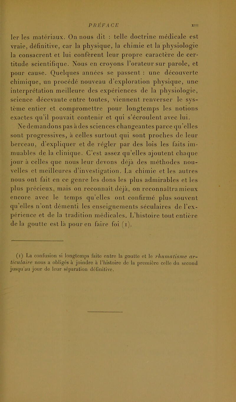 1er les matcriiuix. On nous dit : telle doctrine médicale est vraie, définitive, car la physique, la chimie et la physiologie la consacrent et lui confèrent leur propre caractère de cer- titude scientifique. Nous en croyons l’orateur sur parole, et pour cause. Quelques années se passent : une découverte chimique, un procédé nouveau d’exploration physique, une interprétation meilleure des expériences de la physiologie, science décevante entre toutes, viennent renverser le sys- tème entier et compromettre pour longtemps les notions exactes qu’il pouvait contenir et qui s’écroulent avec lui. Ne demandons pas à des sciences changeantes parce qu’elles sont progressives, à celles surtout qui sont proches de leur berceau, d’expliquer et de régler par des lois les faits im- muables de la clinique. C’est assez qu’elles ajoutent chaque jour à celles que nous leur devons déjà des méthodes nou- velles et meilleures d’investigation. La chimie et les autres nous ont fait en ce genre les dons les plus admirables et les plus précieux, mais on reconnaît déjà, on reconnaîtra mieux encore avec le temps qu’elles ont confirmé plus souvent qu’elles n’ont démenti les enseignements séculaires de l’ex- périence et de la tradition médicales. L’histoire tout entière delà goutte est là pour en faire foi (i). (i) La confusion si longtemps faite entre la goutte et le rhuiuaiisme ar- ticulaire nous a obligés à joindre à l’Iiistoire de la première colle du second jusqu'au jour de leur séparation définitive.