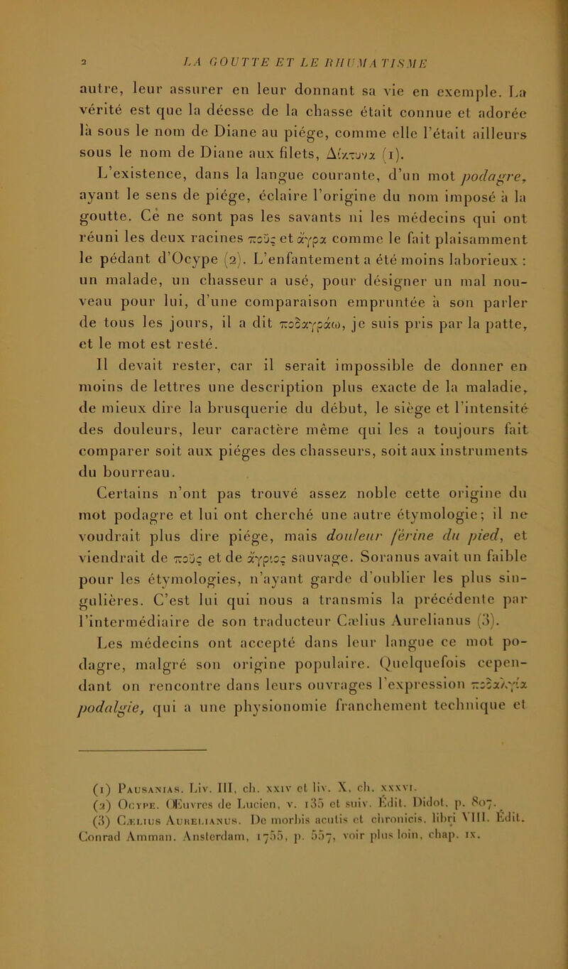 autre, leur assurer en leur donnant sa vie en exemple, l.a vérité est que la déesse de la chasse était connue et adorée là sous le nom de Diane au piège, comme elle l’était ailleurs sous le nom de Diane aux filets, Ar/.rjva (i). L’existence, dans la langue courante, d’un mot poda^re^ ayant le sens de piège, éclaire l’origine du nom imposé à la goutte. Ce ne sont pas les savants ni les médecins qui ont réuni les deux racines 'ttsjç et dtvpa comme le fait plaisamment le pédant d’Ocype (2). L’enfantement a été moins laborieux ; un malade, un chasseur a usé, pour désigner un mal nou- veau pour lui, d’une comparaison empruntée à son parler de tous les jours, il a dit Trooaypâw, je suis pris par la patte, et le mot est resté. Il devait rester, car il serait impossible de donner en moins de lettres une description plus exacte de la maladie, de mieux dire la brusquerie du début, le siège et l’intensité des douleurs, leur caractère même qui les a toujours fait comparer soit aux pièges des chasseurs, soit aux instruments du bourreau. Certains n’ont pas trouvé assez noble cette origine du mot podagre et lui ont cherché une autre étymologie; il ne voudrait plus dire piège, mais douleur fèrine du pied, et viendrait de ttouç et de sauvage. Soranus avait un faible pour les étymologies, n’ayant garde d’oublier les plus sin- gulières. C’est lui qui nous a transmis la précédente par l’intermédiaire de son traducteur Cadius Aurelianus (d). Les médecins ont accepté dans leur langue ce mot po- dagre, malgré son origine populaire. Quelquefois cepen- dant on rencontre dans leurs ouvrages l’expression r.zzxL';'.x podalgie, qui a une physionomie franchement technique et (i) Pausamas. làv. III, cil. XXIV cl liv. X, cli. xxxvi. (m) Ocype. ()l']iiYrcs (le Lucien, v. kL) cl .siiiv. Iviit. Didol. p. 807.^ (,'l) Gæi.ius yVuiiEUANUs. De morhis aculis cl ciiroiiicis. libri ^III. Ldil.