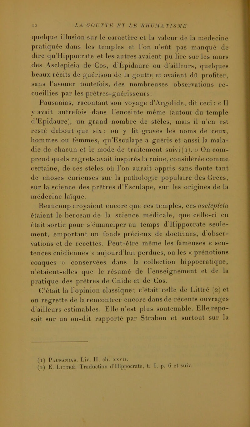 quelque illusion sur le curaetère et la valeur de la médecine pratiquée dans les temples et l’on n’eût pas manqué de dire qu’Hippocrate et les autres avaient pu lire sur les murs des Asclepieia de Cos, d’Epidaure ou d’ailleurs, quelques beaux récits de guérison de la goutte et avaient dû profiter, sans l’avouer toutefois, des nombreuses observations re- cueillies par les prêtres-guérisseurs. Pausanias, racontant son voyage d’Argolide, dit ceci: « Il y avait autrefois dans l’enceinte même (autour du temple d’Epidaure), un grand nombre de stèles, mais il n’en est resté debout que six : on y lit gravés les noms de ceux, hommes ou femmes, qu’Esculape a guéris et aussi la mala- die de chacun et le mode de traitement suivi (il. » On com- prend quels reg’rets avait inspirés la ruine, considérée comme certaine, de ces stèles où l’on aurait appris sans doute tant de choses curieuses sur la pathologie populaire des Grecs, sur la science des prêtres d’Esculape, sur les origines de la médecine laïque. Beaucoup croyaient encore que ces temples, ces asclepieia étaient le berceau de la science médicale, que celle-ci en était sortie pour s’émanciper au temps d’Hippocrate seule- ment, emportant un fonds précieux de doctrines, d’obser- vations et de recettes. Peut-être même les (ameuses « sen- tences cnidlennes » aujourd’hui perdues, ou les « prénotions coaques « conservées dans la collection hippocratique, n’étaient-elles que le résumé de l’enseignement et de la pratique des prêtres de Guide et de Cos. C’était là l’opinion classique; c’était celle de Littré (2) et on regrette de la rencontrer encore dans de récents ouvrages d’ailleurs estimables. Elle n’est plus soutenable. Elle repo- sait sur un on-dit rapporté par Strabon et surtout sur la (i) Pausamas. Liv. II. cil. XXVII.