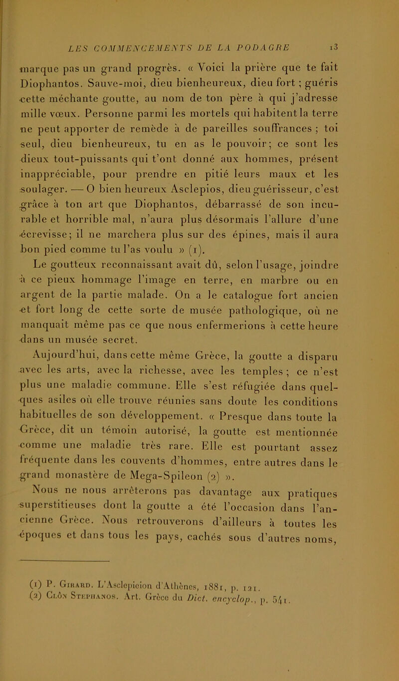 imirque pas un grand progrès. « Voici la prière que te fait Diophantos. Sauve-moi, dieu bienheureux, dieu fort ; guéris «ette méchante goutte, au nom de ton père à qui j’adresse mille vœux. Personne parmi les mortels qui habitent la terre ne peut apporter de remède à de pareilles souffrances ; toi seul, dieu bienheureux, tu en as le pouvoir; ce sont les dieux tout-puissants qui t’ont donné aux hommes, présent inappréciable, pour prendre en pitié leurs maux et les soulager. — O bien heureux Asclépios, dieu guérisseur, c’est grâce à ton art que Diophantos, débarrassé de son incu- rable et horrible mal, n’aura plus désormais l’allure d’une ■écrevisse; il ne marchera plus sur des épines, mais il aura bon pied comme tu l’as voulu » (i). Le goutteux reconnaissant avait dû, selon l’usage, joindre à ce pieux hommage l’image en terre, en marbre ou en argent de la partie malade. On a le catalogue fort ancien -et fort long de cette sorte de musée pathologique, où ne manquait même pas ce que nous enfermerions à cette heure dans un musée secret. Aujourd’hui, dans cette même Grèce, la goutte a disparu avec les arts, avec la richesse, avec les temples ; ce n’est plus une maladie commune. Elle s’est réfugiée dans quel- ques asiles où elle trouve réunies sans doute les eonditions habituelles de son développement. « Presque dans toute la Grèce, dit un témoin autorisé, la goutte est mentionnée comme une maladie très rare. Elle est pourtant assez fréquente dans les couvents d’hommes, entre autres dans le grand monastère de Mega-Spileon (2) ». Nous ne nous arrêterons pas davantage aux pratiques superstitieuses dont la goutte a été l’occasion dans l’an- cienne Grèce. Nous retrouverons d’ailleurs à toutes les époques et dans tous les pays, cachés sous d’autres noms. (1) P. Gihard. L’.\sclcj)icion tl’Allièncs, 1881, p. lai, (2) Ci.ÔN Stki'iianos. ,\rt. Grèce du Dict. encyclop., p. 5/,i.