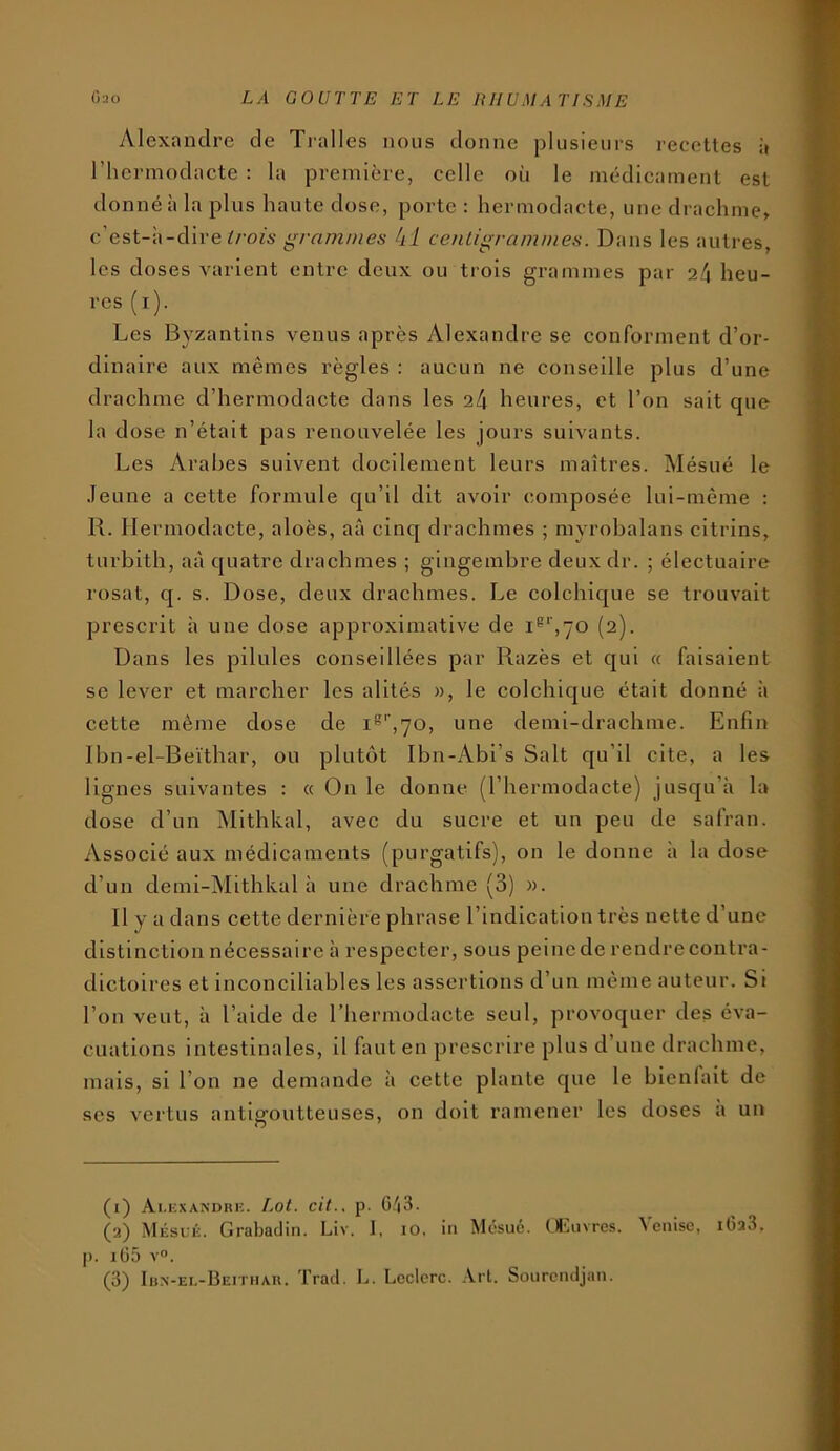 Alexandre de Tralles nous donne plusieurs recettes à riiermodacte : la première, celle où le médicament est donné à la plus haute dose, porte : hermodacte, une drachme^ c’est-à-dire grammes h l centigrammes. Dans les autres, les doses varient entre deux ou trois grammes par 2/1 heu- res (i). Les Byzantins venus après Alexandre se conforment d’or- dinaire aux mêmes règles : aucun ne conseille plus d’une drachme d’hermodacte dans les 24 heures, et l’on sait que la dose n’était pas renouvelée les jours suivants. Les Arabes suivent docilement leurs maîtres. Mésué le .leune a cette formule cju’il dit avoir composée lui-même : R. Hermodacte, aloès, aâ cinc{ drachmes ; myrohalans cltrins, turblth, aà quatre drachmes ; gingembre deux dr. ; électuaire rosat, q. s. Dose, deux drachmes. Le colchique se trouvait prescrit à une dose approximative de (2). Dans les pilules conseillées par Razès et qui « faisaient se lever et marcher les alités », le colchique était donné à cette même dose de i^'àyo, une demi-drachme. Enfin Ibn-el-Beïthar, ou plutôt Ibn-Abi’s Sait qu’il cite, a les lignes suivantes : « On le donne (l’hermodacte) jusqu’à la dose d’un Mithkal, avec du sucre et un peu de safran. Associé aux médicaments (purgatifs), on le donne à la dose d’un demi-Mithkal à une drachme (3) ». Il y a dans cette dernière phrase l’indication très nette d’une distinction nécessaire à respecter, sous peine de rendre contra- dictoires et inconciliables les assertions d’un même auteur. Si l’on veut, à l’aide de l’hermodacte seul, provoquer des éva- cuations intestinales, il faut en prescrire plus d’une drachme, mais, si l’on ne demande à cette plante que le bienfait de ses vertus antigoutteuses, on doit ramener les doses a un (1) Ai.kxandhk. [.ot. cit.. p. G/i3. (2) Mésuk. Grabadin. Liv. J, 10, in Mésué. Ol'kivrcs. Venise, 1628, [). 1Ü5