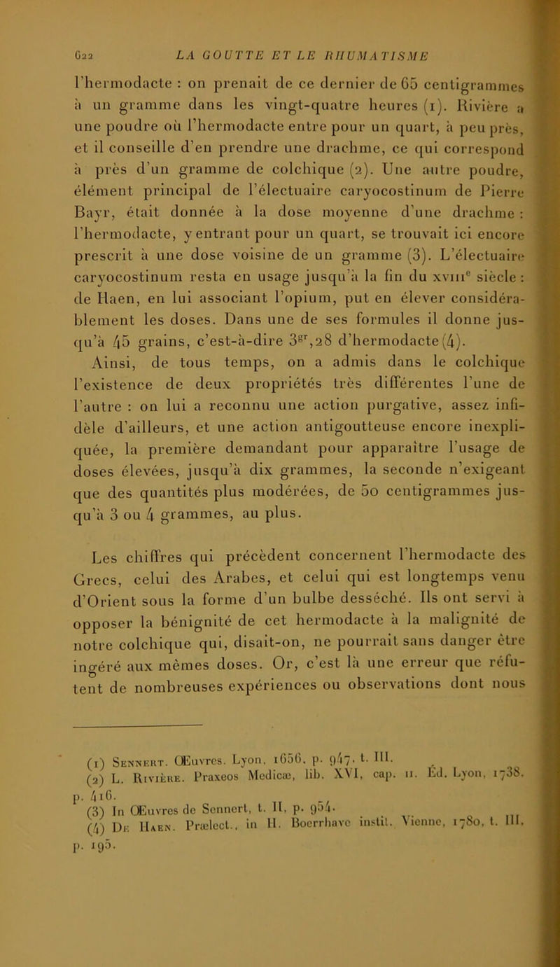 l’hermodacle : on prenait de ce dernier de G5 centigrammes à un gramme dans les vingt-quatre heures (i). Rivière a une poudre où l’hcrmodacte entre pour un quart, à peu près, et il conseille d’en prendre une drachme, ce qui correspond à près d’un gramme de colchique (2). Une autre poudre, élément principal de l’électuaire caryocostlnum de Pierre Bayr, était donnée à la dose moyenne d’une drachme : l’hermodacte, y entrant pour un quart, se trouvait ici encore prescrit à une dose voisine de un gramme (3). L’électuaire caryocostlnum resta en usage jusqu’à la fin du xviii® siècle : de Haen, en lui associant l’opium, put en élever considéra- blement les doses. Dans une de ses formules il donne jus- qu’à 45 grains, c’est-à-dire 3®'',28 d’hermodacte(4). Ainsi, de tous temps, on a admis dans le colchique l’existence de deux propriétés très différentes l’une de l’autre : on lui a reconnu une action purgative, assez infi- dèle d’ailleurs, et une action antigoutteuse encore inexpli- c[uée, la première demandant pour apparaître l’usage de doses élevées, jusqu’à dix grammes, la seconde n’exigeant C[ue des quantités plus modérées, de 5o centigrammes jus- qu’à 3 ou 4 grammes, au plus. Les chiffres qui précèdent concernent l’hermodacte des Grecs, celui des Arabes, et celui qui est longtemps venu d’Orlent sous la forme d’un bulbe desséché. Ils ont servi à opposer la bénignité de cet hermodactc à la malignité de notre colchique qui, disait-on, ne pourrait sans danger être ingéré aux memes doses. Or, c est là une erreui que léfu- tent de nombreuses expériences ou observations dont nous (1) Senneht. (Æuvrcs. Lyon, iGôG. p. L III. (2) L. Rivièue. Praxeos Mcclicæ, lib. XVI, cap. ii. Ed. Lyon, lySS. p. 41 G. (3) In Œuvres de Scnncrl, l. U, P- 9^'i- (4) I3e IUen. Prælecl., in IL Boerrhave inslit. Vienne, 1780, t. 111. p. 195.