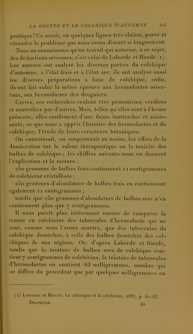 peutiquePCe serait, en quelques lignes très claires, poser et résoudre le problème que nous avons discuté si longuement. Nous ne connaissons qu’un travail qui autorise, à ce sujet, des déductions sérieuses, c’est celui de Laborde et Iloudé (i). Les auteurs ont analysé les diverses parties du colchique d’automne, à l’état frais et à l’état sec, ils ont analysé aussi les diverses préparations à base de colchique, enfin, ils ont fait subir la même épreuve aux hermodactes orien- taux, aux hermodactes des droguiers. Certes, ces recherches veulent être poursuivies, vérifiées et contrôlées par d’autres. Mais, telles qu’elles sont à l’heure présente, elles confirment d’une façon inattendue et saisis- sante, ce que nous a appris l’histoire des hermodactes et du colchique, l’étude de leurs caractères botaniques. On connaissait, on soupçonnait au moins, les effets de la dessiccation sur la valeur thérapeutique ou la toxicité des bulbes de colchique ; les chiffres suivants nous en donnent l’explication et la mesure : 260 grammes de bulbes frais contiennent ii centigrammes de colchicine cristallisée ; 200 grammes d’alcoolature de bulbes frais en contiennent également ii centigrammes; tandis que 260 grammes d’alcoolature de bulbes secs n’en contiennent plus que 7 centigrammes. Il nous paraît plus intéressant encore de comparer la teneur en colchicine des tubercules d’hermodacte qui ne sont, comme nous l’avons montré, que des tubercules de colchique desséchés, a celle des bulbes desséchés des col- chiques de nos régions. Or, d’après Laborde et Iloudé, tandis que la teinture de bulbes secs de colchique con- tient 7 centigrammes de colchicine, la teinture de tul)crcules d’hermodactes en contient 63 milligrammes, nombre qui ne différé du précédent que par quelques milligrammes en (i) Laboudk et Hocijk. Le colcliique cl la colcliicine, Dki.pkuch. 1887, P- Gi-63. 4o