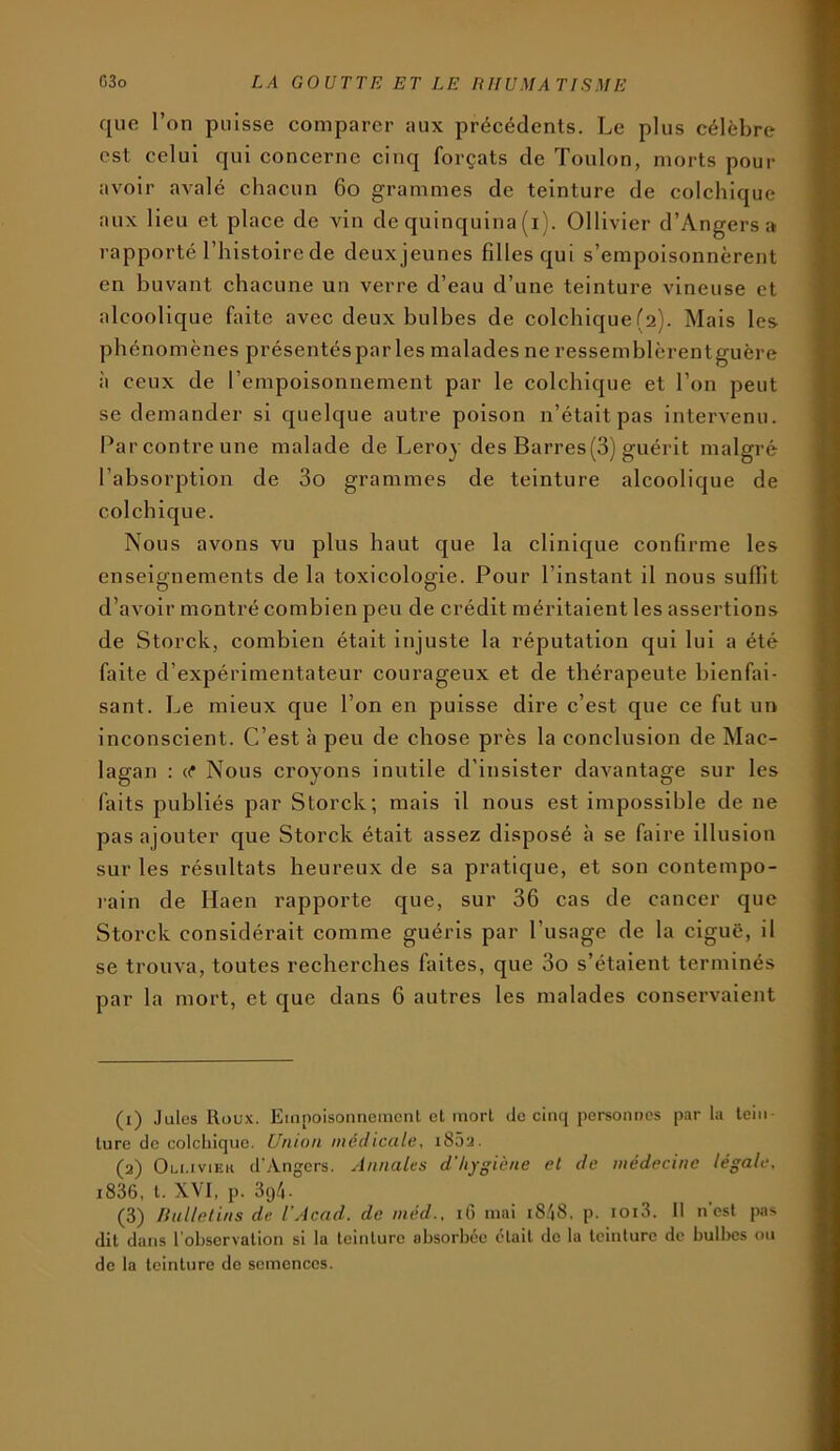 que l’on puisse comparer aux précédents. Le plus célèbre est celui qui concerne cinq forçats de Toulon, morts pour avoir avalé chacun 6o grammes de teinture de colchique aux lieu et place de vin de quinquina (i). Ollivier d’Angers a i-apporté l’histoire de deux jeunes filles qui s’empoisonnèrent en buvant chacune un verre d’eau d’une teinture vineuse et alcoolique faite avec deux bulbes de colchique (2). Mais les phénomènes présentéspar les malades ne ressemblèrentguère à ceux de l’empoisonnement par le colchique et l’on peut se demander si quelque autre poison n’était pas intervenu. Par contre une malade de Leroy des Barres(3) guérit malgré l’absorption de 3o grammes de teinture alcoolique de colchique. Nous avons vu plus haut que la clinique confirme les enseignements de la toxicologie. Pour l’instant il nous suffit d’avoir montré combien peu de crédit méritaient les assertions de Storck, combien était injuste la réputation qui lui a été faite d’expérimentateur courageux et de thérapeute bienfai- sant. Le mieux que l’on en puisse dire c’est que ce fut un inconscient. C’est à peu de chose près la conclusion de Mac- lagan ; or Nous croyons inutile d’insister davantage sur les faits publiés par Storck; mais il nous est impossible de ne pas ajouter que Storck était assez disposé à se faire illusion sur les résultats heureux de sa pratique, et son contempo- lain de Haen rapporte que, sur 36 cas de cancer que Storck considérait comme guéris par l’usage de la ciguë, il se trouva, toutes recherches faites, que 3o s’étaient terminés par la mort, et que dans 6 autres les malades conservaient (1) Jules Roux. Empoisonnement et mort de cinq personnes par la tein- ture de colchique. Union médicale, i85a. (2) Oli.iviek d’Angers. Annales d'hygiène et de médecine légale, i836, t. XVI, p. 394. (3) liulletins de l’Acad. de méd., iG mai i848, p. ioi3. 11 n'est |ws dit dans l’observation si la teinture absorbée était de la teinture de bulbes ou de la teinture de semences.