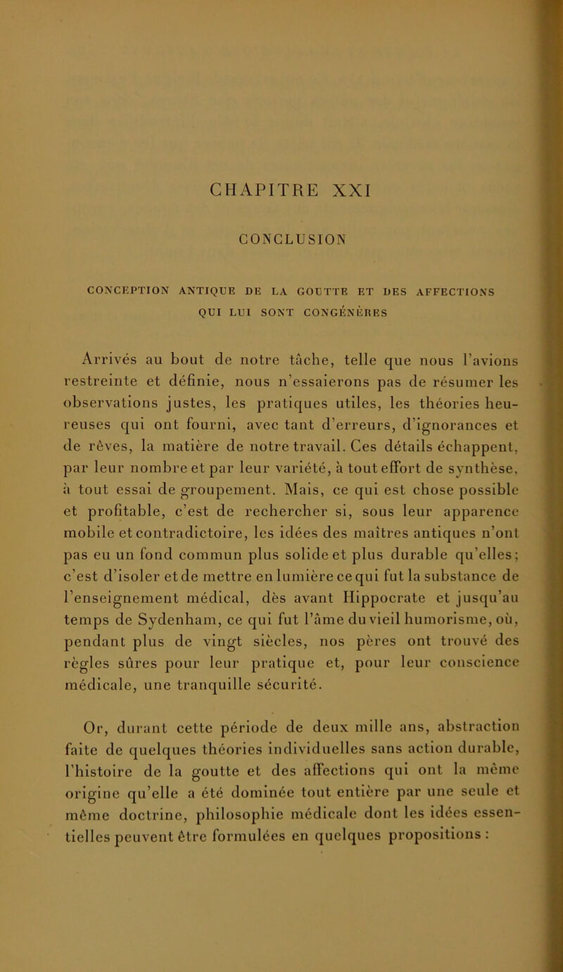 CHAPITRE XXI CONCLUSION CONCEPTION ANTIQUE DE LA GOUTTE ET DES AFFECTIONS QUI LUI SONT CONGÉNÈRES Arrivés au bout de notre tâche, telle que nous l’avions restreinte et définie, nous n’essaierons pas de résumer les observations justes, les pratiques utiles, les théories heu- reuses qui ont fourni, avec tant d’erreurs, d’ignorances et de rêves, la matière de notre travail. Ces détails échappent, par leur nombre et par leur variété, à tout effort de synthèse, à tout essai de groupement. Mais, ce qui est chose possible et profitable, c’est de rechercher si, sous leur apparence mobile et contradictoire, les idées des maîtres antiques n’ont pas eu un fond commun plus solide et plus durable qu’elles; c’est d’isoler et de mettre en lumière ce qui fut la substance de l’enseignement médical, dès avant Hippocrate et jusqu’au temps de Sydenham, ce qui fut l’âme du vieil humorisme, où, pendant plus de vingt siècles, nos pères ont trouvé des règles sûres pour leur pratique et, pour leur conscience médicale, une tranquille sécurité. Or, durant cette période de deux mille ans, abstraction faite de quelques théories individuelles sans action durable, l’histoire de la goutte et des affections qui ont la même origine qu’elle a été dominée tout entière par une seule et même doctrine, philosophie médicale dont les idées essen- tielles peuvent être formulées en quelques propositions :